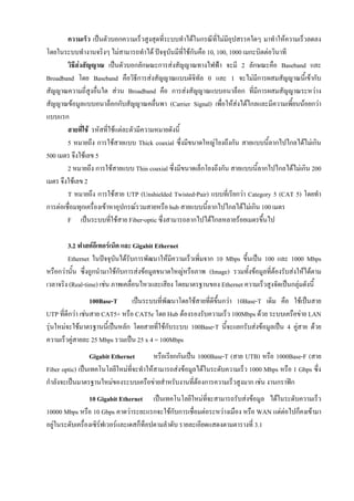 ความเร็ว เปนตัวบอกความเร็วสูงสุดที่ระบบทําไดในกรณีที่ไมมีอุปสรรคใดๆ มาทําใหความเร็วลดลง
โดยในระบบทํางานจริงๆ ไมสามารถทําได ปจจุบันมีทใชกันคือ 10, 100, 1000 เมกะบิตตอวินาที
                                                     ี่
        วิธีสงสัญญาณ เปนตัวบอกลักษณะการสงสัญญาณทางไฟฟา จะมี 2 ลักษณะคือ Baseband และ
Broadband โดย Baseband คือวิธีการสงสัญญาณแบบดิจิทัล 0 และ 1 จะไมมการผสมสัญญาณนี้เขากับ
                                                                             ี
สัญญาณความถี่สูงอื่นใด สวน Broadband คือ การสงสัญญาณแบบอนาล็อก ที่มีการผสมสัญญาณระหวาง
สัญญาณขอมูลแบบอนาล็อกกับสัญญาณคลื่นพา (Carrier Signal) เพื่อใหสงไดไกลและมีความเพี้ยนนอยกวา
แบบแรก
        สายที่ใช รหัสที่ใชแตละตัวมีความหมายดังนี้
        5 หมายถึง การใชสายแบบ Thick coaxial ซึ่งมีขนาดใหญโยงถึงกัน สายแบบนี้ลากไปไกลไดไมเกิน
500 เมตร จึงใชเลข 5
        2 หมายถึง การใชสายแบบ Thin coaxial ซึ่งมีขนาดเล็กโยงถึงกัน สายแบบนี้ลากไปไกลไดไมเกิน 200
เมตร จึงใชเลข 2
        T หมายถึง การใชสาย UTP (Unshielded Twisted-Pair) แบบที่เรียกวา Category 5 (CAT 5) โดยทํา
การตอเชื่อมทุกเครื่องเขาหาอุปกรณรวมสายหรือ hub สายแบบนี้ลากไปไกลไดไมเกิน 100 เมตร
        F เปนระบบที่ใชสาย Fiber-optic ซึ่งสามารถลากไปไดไกลหลายรอยเมตรขึ้นไป

        3.2 ฟาสตอีเทอรเน็ต และ Gigabit Ethernet
        Ethernet ในปจจุบนไดรับการพัฒนาใหมีความเร็วเพิ่มจาก 10 Mbps ขึ้นเปน 100 และ 1000 Mbps
                           ั
หรือกวานั้น ซึ่งถูกนํามาใชกับการสงขอมูลขนาดใหญหรือภาพ (Image) รวมทั้งขอมูลที่ตองรับสงใหไดตาม
เวลาจริง (Real-time) เชน ภาพเคลื่อนไหวและเสียง โดยมาตรฐานของ Ethernet ความเร็วสูงจัดเปนกลุมดังนี้
                  100Base-T     เปนระบบที่พฒนาโดยใชสายที่ดีขึ้นกวา 10Base-T เดิม คือ ใชเปนสาย
                                            ั
UTP ที่ดีกวา เชนสาย CAT5+ หรือ CAT5e โดย Hub ตองรองรับความเร็ว 100Mbps ดวย ระบบเครือขาย LAN
รุนใหมจะใชมาตรฐานนี้เปนหลัก โดยสายที่ใชกับระบบ 100Base-T นี้จะแยกรับสงขอมูลเปน 4 คูสาย ดวย
ความเร็วคูสายละ 25 Mbps รวมเปน 25 x 4 = 100Mbps
                 Gigabit Ethernet        หรือเรียกกันเปน 1000Base-T (สาย UTB) หรือ 1000Base-F (สาย
Fiber optic) เปนเทคโนโลยีใหมที่จะทําใหสามารถสงขอมูลไดในระดับความเร็ว 1000 Mbps หรือ 1 Gbps ซึ่ง
กําลังจะเปนมาตรฐานใหมของระบบเครือขายสําหรับงานที่ตองการความเร็วสูงมาก เชน งานกราฟก
                 10 Gigabit Ethernet เปนเทคโนโลยีใหมทจะสามารถรับสงขอมูล ไดในระดับความเร็ว
                                                             ี่
10000 Mbps หรือ 10 Gbps คาดวาระยะแรกจะใชกับการเชื่อมตอระหวางเมือง หรือ WAN แตตอไปก็คงเขามา
                                                                                   
อยูในระดับเครื่องเซิรฟเวอรและเดสก็ท็อปตามลําดับ รายละเอียดแสดงตามตารางที่ 3.1
 