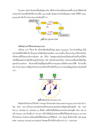 ในวงของ FDDI มีสายสองชั้นเดินคูขนานกัน เพื่อสํารองในกรณีเกิดสายขาดขึ้นวงจรจะไดตัดสวนที่
ขาดออกแลววนสายที่เหลือใหครบรอบเปน ring ตามเดิม ลักษณะการรับสงขอมูลของ FDDI ก็ใชวิธี Token-
passing เชน เดียวกับ Token Ring แสดงดังรูปที่ 3.27




                                        รูปที่ 3.27 รูปแสดง FDDI

           เครือขาย LAN ไรสาย (Wireless LAN)
           เครือขาย LAN ไรสาย คือ เครือขายที่อาศัยคลื่นวิทยุ (Radio Frequency) ในการรับสงขอมูล ซึ่งมี
ประโยชนที่เห็นไดชัด คือ เรื่องของการไมตองเดินสายเหมือน LAN แบบอื่นๆ ซึ่งเหมาะกับการใชงานในบาน
หรือสถานทีที่ไมสะดวกในการเดินสาย เชน ที่บาน โดยคุณอาจเลนอินเทอรเน็ตผานเครื่องเครื่องหนึ่งที่ทํา
หนาที่เชื่อมตอผานโมเด็มไดจากทุกหองในบาน หรือ แมแตบริเวณหนาบาน โดยสามารถเชื่อมตอไดทุกที่ทก   ุ
จุดภายในระยะทําการ เนื่องจากคลื่นวิทยุนี้มีคุณสมบัติในการทะลุทะลวงสิ่งกีดขวางตางๆไดดี ไมวาจะเปน
                                                                                                 
ผนัง กําแพง เพดาน แตปญหาสําหรับระบบเครือขายไรสายคือเรื่องการรบกวนของสัญญาณวิทยุ แสดงดังรูปที่
3.28




                                    รูปที่ 3.28 รูปแสดง Wireless LAN
        ปจจุบันเครือขายแบบไรสายมี 2 มาตรฐาน คือ HomeRF (Home Radio Frequency) และ IEEE 802.11
โดย IEEE 802.11นั้นสามารถแตกยอยออกเปนหลายมาตาฐานยอยตามสัญลักษณตัวสุดทาย เชน IEEE
802.11a, IEEE802.11b, IEEE802.11g เปนตน แตที่กาลังเปนที่นิยมและแพรหลายกันอยูคอ IEEE 802.11b
                                                      ํ                                   ื
หรือ Wireless LAN เรียกสั้นๆวา” WLAN” เครื่องโนตบุครุนใหมหลายยีหอก็ใหอปกรณ Wireless LAN แบบ
                                                                     ่         ุ
นี้มาในตัวเลย สําหรับความถี่ของคลื่นที่ไดรับจัดสรรมาใหใชจะมี 3 ชวง ดังรูป ซึ่งเรียกวาเปน ISM Bands
(ISM = Industrial, Scientific และ Medical) โดยขณะนี้กาลังใชความถี่ระหวาง 2.4 – 2.4835 GHz
                                                        ํ
 