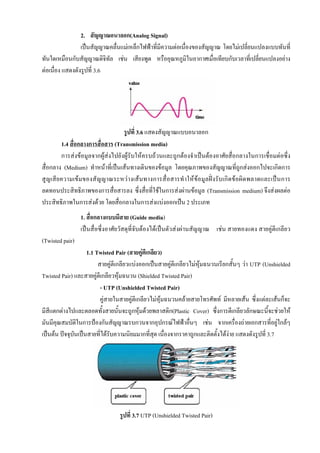 2. สัญญาณอนาลอก(Analog Signal)
                 เปนสัญญาณคลื่นแมเหล็กไฟฟาที่มีความตอเนื่องของสัญญาณ โดยไมเปลี่ยนแปลงแบบทันที่
ทันใดเหมือนกับสัญญาณดิจทัล เชน เสียงพูด หรืออุณหภูมิในอากาศเมื่อเทียบกับเวลาที่เปลียนแปลงอยาง
                            ิ                                                          ่
ตอเนื่อง แสดงดังรูปที่ 3.6




                                  รูปที่ 3.6 แสดงสัญญาณแบบอนาลอก
        1.4 สื่อกลางการสื่อสาร (Transmission media)
        การสงขอมูลจากผูสงไปยังผูรับใหครบถวนและถูกตองจําเปนตองอาศัยสื่อกลางในการเชื่อมตอซึ่ง
สื่อกลาง (Medium) ทําหนาที่เปนเสนทางเดินของขอมูล โดยคุณภาพของสัญญาณที่ถูกสงออกไปจะเกิดการ
สูญเสียความเขมของสัญญาณระหว างเสนทางการสื่อสารทําใหขอมูลฝงรับเกิดขอผิ ดพลาดและเป นการ
ลดทอนประสิทธิภาพของการสื่อสารลง ซึ่งสื่อที่ใชในการสงผานขอมูล (Transmission medium) จึงสงผลตอ
ประสิทธิภาพในการสงดวย โดยสื่อกลางในการสงแบงออกเปน 2 ประเภท
                 1. สื่อกลางแบบมีสาย (Guide media)
                 เปนสื่อซึ่งอาศัยวัสดุที่จับตองไดเปนตัวสงผานสัญญาณ เชน สายทองแดง สายคูตีเกลียว
(Twisted pair)
                   1.1 Twisted Pair (สายคูตีเกลียว)
                        สายคูตีเกลียวแบงออกเปนสายคูตีเกลียวไมหุมฉนวนเรียกสั้นๆ วา UTP (Unshielded
Twisted Pair) และสายคูตีเกลียวหุมฉนวน (Shielded Twisted Pair)
                         - UTP (Unshielded Twisted Pair)
                         คูสายในสายคูตีเกลียวไมหุมฉนวนคลายสายโทรศัพท มีหลายเสน ซึ่งแตละเสนก็จะ
                                       
มีสแตกตางไปและตลอดทั้งสายนั้นจะถูกหุมดวยพลาสติก(Plastic Cover) ซึ่งการตีเกลียวลักษณะนี้จะชวยให
    ี
มันมีคุณสมบัติในการปองกันสัญญาณรบกวนจากอุปกรณไฟฟาอืนๆ เชน จากเครื่องถายเอกสารที่อยูใกลๆ
                                                               ่
เปนตน ปจจุบนเปนสายที่ไดรับความนิยมมากที่สุด เนื่องจากราคาถูกและติดตั้งไดงาย แสดงดังรูปที่ 3.7
              ั




                                รูปที่ 3.7 UTP (Unshielded Twisted Pair)
 