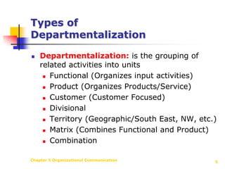 Chapter 5 Organizational Communication5Types of DepartmentalizationDepartmentalization: is the grouping of related activities into unitsFunctional (Organizes input activities) Product (Organizes Products/Service)Customer (Customer Focused)Divisional Territory (Geographic/South East, NW, etc.)Matrix (Combines Functional and Product)Combination