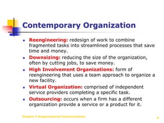 Chapter 5 Organizational Communication6Contemporary OrganizationReengineering:redesign of work to combine fragmented tasks into streamlined processes that save time and money.Downsizing:reducing the size of the organization, often by cutting jobs, to save money.High Involvement Organizations:form of reengineering that uses a team approach to organize a new facility.Virtual Organization:comprised of independent service providers completing a specific task.Outsourcing:occurs when a firm has a different organization provide a service or a product for it.