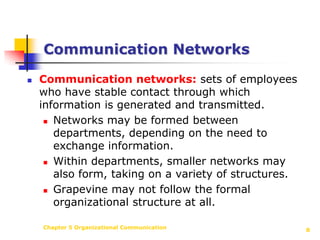 Chapter 5 Organizational Communication8Communication NetworksCommunication networks: sets of employees who have stable contact through which information is generated and transmitted.Networks may be formed between departments, depending on the need to exchange information.Within departments, smaller networks may also form, taking on a variety of structures.Grapevine may not follow the formal organizational structure at all.