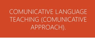 COMUNICATIVE LANGUAGE 
TEACHING (COMUNICATIVE 
APPROACH). 
 
