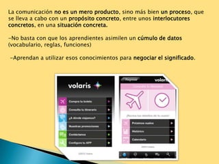 La comunicación no es un mero producto, sino más bien un proceso, que
se lleva a cabo con un propósito concreto, entre unos interlocutores
concretos, en una situación concreta.

-No basta con que los aprendientes asimilen un cúmulo de datos
(vocabulario, reglas, funciones)

-Aprendan a utilizar esos conocimientos para negociar el significado.
 