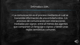 Introducción.
▪ La comunicación es el proceso mediante el cual se
transmite información de una entidad a otra . Lis
procesos de comunicación son interacciones
mediadas por signos entre al menos dos agentes
que comparten un lenguaje o signos y tienen unas
reglas semióticas comunes.
 