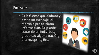 Emisor.
▪ Es la fuente que elabora y
emite un mensaje, el
mensaje proporciona
información. Se puede
tratar de un individuo,
grupo social, una nación,
una maquina, Etc.
 