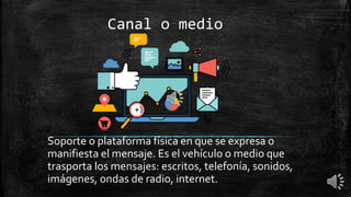 Canal o medio
Soporte o plataforma física en que se expresa o
manifiesta el mensaje. Es el vehículo o medio que
trasporta los mensajes: escritos, telefonía, sonidos,
imágenes, ondas de radio, internet.
 