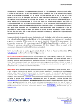 Comunicat de presa
Pentru mai multe informatii:
Iulia Pop
iulia.pop@gemius.com
Stanislav Popov
Office@bati.md
Daca analizam experienta in folosirea internetului, observam ca 30% dintre barbati si doar 23% dintre femei,
il folosesc de mai mult de 5 ani. Cu toate acestea, conform datelor din iunie 2014, femeile sunt mai active
online decat barbatii:47% dintre ele intra pe internet zilnic sau aproape zilnic in timp ce doar 43% dintre
barbati fac acest lucru. De asemenea, ele petrec in medie mai mult timp pe internet : 22 de ore versus 18.
Cei mai multi utilizatori au varsta cuprinsa intre 19 si 34 de ani, insa si aici observam diferente intre barbati si
femei, acestea din urma inregistrand un procent mai ridicat. Un aspect foarte interesant este faptul ca
21.23% dintre femeile care participa la studiu au copii sub 15 ani, in timp ce doar 18.8% dintre barbati intra in
aceasta categorie. Responsabilitatea pentru cumparaturi in gospodarie difera in randul barbatilor si femeilor:
daca 28% dintre utilizatoare sunt responsabile de toate sau aproape toate cumparaturile si 18% fac
cumparaturi in egala masura cu ceilalti sau raspund de o mica parte din cumparaturi, in cazul barbatilor
lucrurile stau putin diferit: doar 18% se ocupa de majoritatea cumparaturilor si 21% impart responsabilitatea
cu ceilalti membri ai familiei.
In topul popularitatii, din punct de vedere al utilizatorilor reali, atat barbati cat si la femei, se regasesc site-
urile: md.mail.ru, Odnoklassniki.md si 999.md, cel de-al treilea clasat este un site de anunturi, cu audienta
preponderent masculina (57%), concentrata mai ales in Municipiul Chisinau (55%), spre deosebire de
primele doua la care doar 46% (md.mail.ru), respectiv 37% (Odnoklassniki.md) dintre utilizatori sunt din
Chisinau. De asemenea, e de subliniat faptul ca aproape 60% dintre utilizatorii 999.md au peste 5 ani de
experienta in utilizarea internetului si 30% dintre ei sunt studenti.
Pentru mai multe date si analize, puteti contacta Biroul de Audit al Tirajelor și Internetului (BATI)
(office@bati.md) sau Gemius Research (contact@gemius.ro).
Despre studiul gemiusAudience Gemius realizeaza masurarea audientei online in piata din Moldova din februarie 2012. Compania a
fost desemnata furnizor al masurarii audientei online oficiale ca urmare a unei decizii luate de BATI (Biroului de Audit al Tirajelor si
Internetului). Studiul ales de BATI, gemiusAudience, se desfasoara continuu pe mai mult de 30 de piete din Europa, Africa de Nord si
Orientul Mijlociu, reprezentand principala sursa de informatii privind audienta paginilor de internet. Pentru a oferi cele mai precise si
sigure date posibile, serviciul de cercetare combina masurarea centrata pe site cu chestionare afisate pe paginile de internet
participante la studiu si cu rezultate ale studiilor offline independente.
Despre Gemius Gemius este lider in cercetarea online si in consultanta in Europa si Orientul Mijlociu. Originara din Polonia, Gemius s-
a extins in regiunea EMEA si momentan opereaza in 35 de tari. Compania este pioniera in metodologia hibrida pentru masurarea
audientei online, integrand atat panelurile consumatorilor cat si cercetarea avansata a site-urilor, dandu-le agentiilor de media,
rezultate de calitate si credibile (gemiusAudience). Ofera de asemenea, solutii profesionale de cercetare , servicii analitice si de
consultanta, de la studii site-centric si user-centric, la instrumente avansate tehnologic pentru studierea comportamentului utilizatorilor
de internet pe anumite site-uri (gemiusPrism). Deasemenea ofera servicii de masurare a campaniile publicitare online
(gemiusDirectEffect) cat si eficienta acestora (gemiusBrandingEffect). Gemius realizeaza de asemenea proiecte de cercetare cerute
de clienti (gemiusAdHoc). Suplimentar fata de serviciile de cercetare mentionate inainte, Gemius ofera solutii de masurare a
comportamentului utilizatorilor care urmaresc continut video si multimedia online (gemiusStream) si a comportamentului utilizatorilor
privind vizualizarea anumitor zone din site, zonele acestora de focus si de click (gemiusHeatMap). Mai multe informatii gasiti pe :
www.gemius.com
 