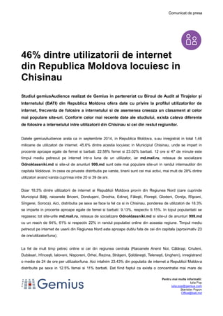 Comunicat de presa 
Pentru mai multe informatii: 
Iulia Pop 
iulia.pop@gemius.com 
Stanislav Popov 
Office@bati.md 
46% dintre utilizatorii de internet 
din Republica Moldova locuiesc in 
Chisinau 
Studiul gemiusAudience realizat de Gemius in parteneriat cu Biroul de Audit al Tirajelor și 
Internetului (BATI) din Republica Moldova ofera date cu privire la profilul utilizatorilor de 
internet, frecventa de folosire a internetului si de asemenea creeaza un clasament al celor 
mai populare site-uri. Conform celor mai recente date ale studiului, exista cateva diferente 
de folosire a internetului intre utilizatorii din Chisinau si cei din restul regiunilor. 
Datele gemiusAudience arata ca in septembrie 2014, in Republica Moldova, s-au inregistrat in total 1,46 
milioane de utilizatori de internet. 45.6% dintre acestia locuiesc in Municipiul Chisinau, unde se impart in 
procente aproape egale de femei si barbati: 22.58% femei si 23.02% barbati. 12 ore si 47 de minute este 
timpul mediu petrecut pe internet intr-o luna de un utilizator, iar md.mail.ru, reteaua de socializare 
Odnoklassniki.md si site-ul de anunturi 999.md sunt cele mai populare site-uri in randul internautilor din 
capitala Moldovei. In ceea ce priveste distributia pe varste, tinerii sunt cei mai activi, mai mult de 28% dintre 
utilizatori avand varsta cuprinsa intre 20 si 39 de ani. 
Doar 18.3% dintre utilizatorii de internet ai Republicii Moldova provin din Regiunea Nord (care cuprinde 
Municipiul Bălţi, raioanele Briceni, Donduşeni, Drochia, Edineţ, Făleşti, Floreşti, Glodeni, Ocniţa, Rîşcani, 
Sîngerei, Soroca). Aici, distributia pe sexe se face la fel ca si in Chisinau, ponderea de utilizatori de 18.3% 
se imparte in procente aproape egale de femei si barbati: 9.13%, respectiv 9.15%. In topul popularitatii se 
regasesc tot site-urile md.mail.ru, reteaua de socializare Odnoklassniki.md si site-ul de anunturi 999.md 
cu un reach de 64%, 61% si respectiv 22% in randul populatiei online din aceasta regiune. Timpul mediu 
petrecut pe internet de userii din Regiunea Nord este aproape dublu fata de cei din capitala (aproximativ 23 
de ore/utilizator/luna). 
La fel de mult timp petrec online si cei din regiunea centrala (Raioanele Anenii Noi, Călăraşi, Criuleni, 
Dubăsari, Hînceşti, Ialoveni, Nisporeni, Orhei, Rezina, Străşeni, Şoldăneşti, Teleneşti, Ungheni), inregistrand 
o medie de 24 de ore per utilizator/luna. Aici intalnim 23.43% din populatia de internet a Republicii Moldova 
distribuita pe sexe in 12.5% femei si 11% barbati. Dat fiind faptul ca exista o concentratie mai mare de 
 
