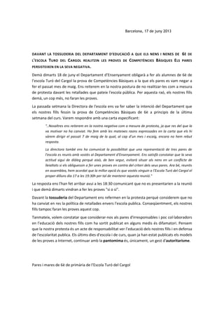 Barcelona, 17 de juny 2013
DAVANT LA TOSSUDERIA DEL DEPARTAMENT D’EDUCACIÓ A QUE ELS NENS I NENES DE 6È DE
L'ESCOLA TURO DEL CARGOL REALITZIN LES PROVES DE COMPETÈNCIES BÀSIQUES ELS PARES
PERSISTEIXEN EN LA SEVA NEGATIVA.
Demà dimarts 18 de juny el Departament d’Ensenyament obligarà a fer als alumnes de 6è de
l’escola Turó del Cargol la prova de Competències Bàsiques a la que els pares es vam negar a
fer el passat mes de maig. Ens reiterem en la nostra postura de no realitzar-les com a mesura
de protesta davant les retallades que pateix l'escola pública. Per aquesta raó, els nostres fills
demà, un cop més, no faran les proves.
La passada setmana la Directora de l'escola ens va fer saber la intenció del Departament que
els nostres fills fessin la prova de Competències Bàsiques de 6è a principis de la última
setmana del curs. Varem respondre amb una carta especificant:
"..Nosaltres ens reiterem en la nostra negativa com a mesura de protesta, ja que res del que la
va motivar no ha canviat. Ho fem amb les mateixes raons expressades en la carta que els hi
vàrem dirigir el passat 7 de maig de la qual, al cap d’un mes i escaig, encara no hem rebut
resposta.
La directora també ens ha comunicat la possibilitat que una representació de tres pares de
l’escola es reunís amb vostès al Departament d’Ensenyament. Ens satisfà constatar que la seva
actitud sigui de diàleg perquè això, de ben segur, evitarà situar als nens en un conflicte de
lleialtats si els obliguessin a fer unes proves en contra del criteri dels seus pares. Ara bé, reunits
en assemblea, hem acordat que la millor opció és que vostès vinguin a l’Escola Turó del Cargol el
proper dilluns dia 17 a les 19:30h per tal de mantenir aquesta reunió."
La resposta ens l'han fet arribar avui a les 18:30 comunicant que no es presentarien a la reunió
i que demà dimarts vindran a fer les proves "si o si".
Davant la tossuderia del Departament ens refermen en la protesta perquè considerem que no
ha canviat en res la política de retallades envers l'escola publica. Conseqüentment, els nostres
fills tampoc faran les proves aquest cop.
Tanmateix, volem constatar que considerar-nos als pares d'irresponsables i poc col·laboradors
en l’educació dels nostres fills com ha sortit publicat en alguns medis és difamatori. Pensem
que la nostra protesta és un acte de responsabilitat ver l’educació dels nostres fills i en defensa
de l'escolaritat publica. Els últims dies d'escola i de curs, quan ja han estat publicats els models
de les proves a Internet, continuar amb la pantomima és, únicament, un gest d'autoritarisme.
Pares i mares de 6è de primària de l’Escola Turó del Cargol
 