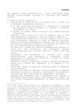 ALLEGATO
Nei rapporti e nelle operazioni con i trust i destinatari degli
obblighi antiriciclaggio valutano la ricorrenza dei seguenti
fattori:
1. Sotto il profilo soggettivo
istituzione di trust da parte di soggetti che, in base alle
informazioni disponibili, risultano:
• in una situazione finanziaria di difficoltà o prossima
all’insolvenza ovvero sottoposti in passato a procedure
fallimentari o di crisi;
• gravati da ingenti debiti tributari con l’Amministrazione
finanziaria;
presenza a vario titolo nel trust di soggetti che, in base
alle informazioni disponibili, sono sottoposti a indagini;
conferimento dell’incarico di trustee a soggetto che, in base
alle informazioni acquisite in sede di adeguata verifica,
presenta un profilo palesemente incoerente con la complessità
dell’attività gestoria richiesta e le finalità del trust (ad
es. per entità/natura dei cespiti del fondo);
reticenza del trustee nel fornire documentazione inerente al
trust
(es.
atto
istitutivo),
con
conseguente
ostacolo
all’individuazione del titolare effettivo e dello scopo del
trust;
coincidenza
tra
disponente
e
trustee
(cd.
trust
autodichiarato),
tra
disponente
e
guardiano,
ovvero
sussistenza di rapporti di parentela o anche di lavoro
subordinato fra gli stessi5;
frequente rilascio da parte del trustee di deleghe ad operare,
specie se a favore del disponente o di soggetti a lui
prossimi;
revoca del trustee da parte del guardiano priva di apparente
giustificazione;
finalità del trust che appaiono incongrue rispetto ai rapporti
personali, economici o giuridici intercorrenti tra disponente
e beneficiari del trust ovvero tra disponente e guardiano;
presenza del disponente fra i beneficiari di capitale o
indicazione dello stesso quale unico beneficiario, specie se
non risulta chiaramente percepibile la causa istitutiva del
trust.
5

Nei trust interni la previsione di una coincidenza tra disponente e trustee
(c.d. trust autodichiarato) ovvero tra disponente e guardiano può essere
considerato il segnale dell’assenza di effettiva volontà del disponente di
modificare il suo rapporto con i beni conferiti in trust. Peraltro nei trust
familiari, la coincidenza tra disponente e trustee/ guardiano, l’esistenza di
rapporti di parentela tra gli stessi e la coincidenza tra disponente e
beneficiari possono essere fisiologici. Nei trust esteri, al contrario, la
qualità di trust autodichiarato può essere motivata dalla necessità di agevolare
l’avvio del trust: in questi casi, infatti, non è infrequente che la
costituzione della provvista iniziale del trust fund sia effettuata dallo stesso
trustee professionale straniero, mentre i successivi conferimenti siano
realizzati ad opera del vero disponente (“de facto settlor”).

 