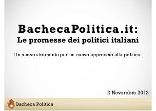 BachecaPolitica.it:
 Le promesse dei politici italiani
Un nuovo strumento per un nuovo approccio alla politica.




                                        2 Novembre 2012
 