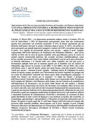 COMUNICATO STAMPA

Oggi iniziativa di O.N.Da con i patrocini della Presidenza del Consiglio e del Ministero della Salute
CATANIA: PROGETTO CONTRO LA DEPRESSIONE POST-PARTUM
IL POLICLINICO TRA I SEI CENTRI DI RIFERIMENTO NAZIONALI
  Il prof. Aguglia: “offriamo servizi specifici, equipe multidisciplinari, gruppi di auto aiuto,
             ricerca medica e tanta professionalità e passione alle nostre pazienti”

Catania, 11 Marzo 2011 – La depressione perinatale colpisce anche a Catania: 35% di
casi di ‘baby-blues’ e 20% di depressione post-partum. Sono dati che confermano
quanto ben conosciuto sul territorio nazionale: il 13% di donne sperimenta già un
disturbo dell’umore durante le prime settimane dopo il parto, il 14,5% nei primi tre
mesi postnatali con episodi depressivi maggiori o minori ed il 20% nel primo anno dopo
il parto. “La ragione di percentuali ancora così elevate – spiega il prof. Aguglia,
responsabile dell’Unità Operativa di Psichiatria del Policlinico Rodolico – può essere
riferita al fatto che la cura di questa malattia resta parcellizzata, presa in carico in
singoli contesti assistenziali piuttosto che secondo un’ottica multidisciplinare come
invece sarebbe necessario. Non vanno, infatti, sottostimati i casi in cui la poca attenzione
ai disturbi dell’umore e il ritardo nelle cure abbia condotto, nei casi più gravi, a
drammatici epiloghi tanto per la mamma quanto per il bambino con un numero di
infanticidi, oggi ancora in crescita: 4 nel 2008, 11 nel 2009 e 18 nel 2010, vale a dire
nell’ultimo anno 1 ogni 20 giorni, alcuni dei quali hanno coinvolto proprio Catania.
Anche per questo – continua il prof. Aguglia – abbiamo deciso di sviluppare la nostra
azione in questo campo, premiata con l’inserimento del nostro ospedale nel gruppo dei
sei centri di riferimento nazionali che fanno parte della straordinaria campagna ‘A
Smile For Moms’, un sorriso per le mamme”. ‘A Smile for Moms’ è promossa
dall’Osservatorio Nazionale sulla salute della Donna con il patrocinio della Presidenza
del Consiglio dei Ministri e del Ministero della Salute, che ha l’obiettivo di sensibilizzare
sull’importanza di riconoscere, sia da parte della donna che del medico, i sintomi
precursori di una depressione ed evitare che diventino vera malattia. Oltre al lavoro dei
sei centri coinvolti, sono stati attivati altri strumenti fondamentali di comunicazione, tra
i quali un sito internet dedicato (www.depressionepostpartum.it), affiancato da una serie
di iniziative quali una campagna multicanale divulgata attraverso i più moderni, efficaci
e immediati strumenti di comunicazione (YouTube e Facebook), la creazione di linee
guida distribuite in tutti i centri di diagnosi e cura dedicate ai medici, alle ostetriche, ai
neonatologi, agli psicologi e agli psichiatri e l’ideazione di materiale informativo per le
donne. Di questo si parla oggi alle 17 nell’Aula Magna dell’Università di Catania alla
presenza delle autorità cittadine. Intervengono, con il prof. Aguglia, il prof. Claudio
Mencacci (Direttore del Dipartimento di Neuroscienze dell’Ospedale Fatebenefratelli di
Milano), Francesca Merzagora (Presidente di O.N.Da) e Maria Grazia Cucinotta,
testimonial del progetto.

“La gravidanza – dice Francesca Merzagora – rappresenta per la donna un periodo di
profondi cambiamenti fisici e psicologici. Molte hanno difficoltà ad accettarne lo stato,
provando reazioni contrastanti che sconfinano dalla gioia all’angoscia. Sono tuttavia
 