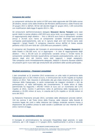 Cassa depositi e prestiti società per azioni
Capitale sociale euro 3.500.000.000,00 interamente versato - Iscritta presso CCIAA di Roma al numero REA 1053767
C.F. e iscrizione al registro delle imprese di Roma 80199230584 - Partita IVA 07756511007
www.cassaddpp.it
Compensi dei vertici
Le componenti retributive dei vertici di CDP sono state approvate dal CDA dello scorso
28 ottobre, tenuto conto della Direttiva del Ministero dell’Economia e delle Finanze del
24 giugno 2013 e dell’art. 84-ter del decreto legge 21 giugno 2013, n.69 (convertito
con modificazioni dalla legge 9 agosto 2013 n. 98).
Gli emolumenti dell’Amministratore delegato Giovanni Gorno Tempini sono stati
quindi ridotti lo scorso ottobre a 607.025 euro annui lordi, cui si aggiungono – in caso
di raggiungimento degli obiettivi - fino a 190.675 euro lordi di componenti variabile
annua e 25.425 euro l’anno di componente variabile triennale (quest’ultima
corrisposta posticipatamente, solo se in ognuno degli anni del triennio siano stati
raggiunti i target fissati). Il compenso massimo annuo dell’Ad di Cassa scende
pertanto a 823.125 anni lordi dai 1.035.000 euro precedenti (-26%).
Il compenso del Presidente del Consiglio di amministrazione, Franco Bassanini, è
stato fissato a 236.305 euro, cui si aggiungono – in caso di raggiungimento degli
obiettivi - fino a 39.130 euro di componente variabile annua e 19.565 l’anno di
componente variabile triennale (quest’ultima corrisposta posticipatamente, solo se in
ognuno degli anni del triennio siano stati raggiunti i target assegnati).
Tale compenso verrà immediatamente adeguato, laddove il Governo dovesse stabilire
nei prossimi giorni nuovi tetti agli emolumenti dei presidenti delle società partecipate.
Risultati economico – finanziari consolidati
I dati consolidati al 31 dicembre 2013 evidenziano un utile netto di pertinenza della
Capogruppo pari a 2.501 milioni di euro, in diminuzione del 14,5% rispetto al risultato
relativo al 2012. Tale riduzione è attribuibile alla già citata dinamica del margine di
interesse della Capogruppo, in parte compensata da maggiori dividendi e utili da
partecipazioni, al netto dell’impatto del consolidamento. Il totale attivo di Stato
patrimoniale ha raggiunto i 340.467 milioni di euro con un incremento del 3,5%
rispetto al 2012, mentre il patrimonio netto di pertinenza della Capogruppo si è
attestato a 19.295 milioni di euro, in crescita del 6,1% rispetto ai 18.186 milioni di
euro del 2012.
La Relazione finanziaria annuale 2013, corredata dalle attestazioni previste dall'art.
154 bis comma 5 del Testo Unico della Finanza, dalle relazioni della Società di
revisione legale dei conti e dalla relazione del Collegio sindacale saranno messe a
disposizione del pubblico presso la sede sociale e pubblicate sul sito internet di CDP
entro i termini di legge.
Convocazione Assemblea ordinaria
Il Consiglio di amministrazione ha convocato l’Assemblea degli azionisti, in sede
ordinaria, per il 28 maggio e il 4 giugno 2014, rispettivamente in prima e seconda
 