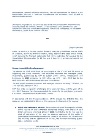 Cassa depositi e prestiti società per azioni
Capitale sociale euro 3.500.000.000,00 interamente versato - Iscritta presso CCIAA di Roma al numero REA 1053767
C.F. e iscrizione al registro delle imprese di Roma 80199230584 - Partita IVA 07756511007
www.cassaddpp.it
convocazione, ponendo all’ordine del giorno, oltre all’approvazione del bilancio e alla
destinazione dell’utile di esercizio, l’integrazione del compenso della Società di
revisione legale dei conti.
Il dirigente preposto alla redazione dei documenti contabili societari, Andrea Novelli,
dichiara ai sensi del comma 2 dell’art. 154-bis del Testo Unico della Finanza che
l’informativa contabile contenuta nel presente comunicato corrisponde alle risultanze
documentali, ai libri e alle scritture contabili.
***
(English version)
Rome, 16 April 2014 - Cassa Depositi e Prestiti Spa (CDP ) announces that the Board
of Directors, chaired by Franco Bassanini, today approved the 2013 annual report,
which contains the financial statements that will be submitted for approval to the
Shareholders' Meeting called for 28 May and 4 June 2014, at first and second call
respectively.
Resources mobilized and managed
The results for 2013 underscore the countercyclical role of CDP and the Group in
supporting the Italian economy: new resources mobilized and managed (loans,
investments, guarantees) by CDP to support public entities, infrastructure and
businesses in 2013 amounted to €28 billion, up 22% from 2012 due to the
contributions by all the companies belonging to the Group.
The CDP parent company mobilized and managed resources totalling €16 billion, up
27% from €12.8 billion in 2012.
CDP thus ends an especially challenging three years for Italy, and the years of its
2011-2013 Business Plan, having exceeded the targets for its contribution to growth:
€56 billion, compared with the planned €43 billion.
In accordance with the strategic guidelines of the Group’s new Indistrial Plan, the
resources were dedicated to drivers of the economic development of the country:
 Public and Territorial entities: despite the constraints on the public finances,
CDP’s support for local authorities accelerated sharply, with lending of €5.9
billion, compared with €3.3 billion in 2012. Contributing to the rise was the
start of operations of the fund for advance payments of the debts of
government departments (managed on behalf of the Ministry for the Economy
and Finance) and the operations of the FIV, the fund for developing public-
sector real estate assets.
 