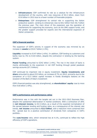 Cassa depositi e prestiti società per azioni
Capitale sociale euro 3.500.000.000,00 interamente versato - Iscritta presso CCIAA di Roma al numero REA 1053767
C.F. e iscrizione al registro delle imprese di Roma 80199230584 - Partita IVA 07756511007
www.cassaddpp.it
 Infrastructure: CDP confirmed its role as a catalyst for the infrastructure
development of the country, with new resources of €2.2 billion, down from
€2.8 billion in 2012 due to a lower number of financable projects.
 Enterprises: CDP strengthened its central role in supporting the Italian
productive system. Lending to enterprises rose to €8.2 billion from €6.7 billion
the previous year. The main driver of the expansion was the operation of
mechanisms for supporting the economy, such as the SME support funds, and
the greater support provided for exports and the international expansion of
Italian companies.
CDP’s financial position
The expansion of CDP’s activity in support of the economy was mirrored by an
increase in assets to €314.7 billion (+3%).
Liquidity increased to €147 billion (+6%). In addition, CDP lending to customers and
banks rose by 3% to €103 billion, despite the contraction in lending by the banking
system.
Postal funding amounted to €242 billion (+4%). The rise in the stock of loans is
mainly attributable to the expansion in net CDP funding through postal passbook
savings accounts (€7.3 billion).
CDP continued its important role in equity investment. Equity investments and
share amounted to about €33 billion, an increase of 7% on 2012, primarily due to the
completion of a €2.5 billion capital increase in Fondo Strategico Italiano on the
occasion of the Bank of Italy’s investment
CDP’s financial position was also strengthened, as shareholders’ equity rose to more
than €18 billion (+8%).
CDP’s performance and performance ratios
Performance was in line with the targets set out in the 2011-2013 Business Plan,
despite the substantial deterioration in market conditions. With a contraction of 28%
in net interest income, to €2.5 billion, as a result of the expected normalization of
the spread between lending and funding rates, as a consequence of the interest rate
trends, net income amounted to €2.3 billion, with a reduction more contained than
the spread due to a positive contribution of dividends from companies in CDP’s
portfolio. .
The cost/income ratio, which remained low at 4.1%, continued to reflect the high
efficiency of CDP’s operations.
 