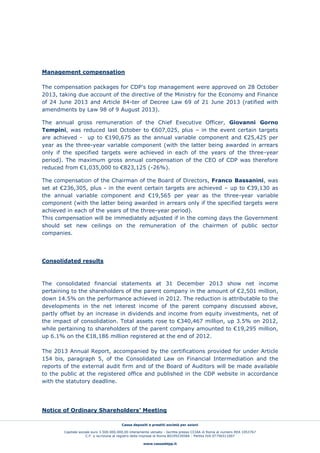 Cassa depositi e prestiti società per azioni
Capitale sociale euro 3.500.000.000,00 interamente versato - Iscritta presso CCIAA di Roma al numero REA 1053767
C.F. e iscrizione al registro delle imprese di Roma 80199230584 - Partita IVA 07756511007
www.cassaddpp.it
Management compensation
The compensation packages for CDP’s top management were approved on 28 October
2013, taking due account of the directive of the Ministry for the Economy and Finance
of 24 June 2013 and Article 84-ter of Decree Law 69 of 21 June 2013 (ratified with
amendments by Law 98 of 9 August 2013).
The annual gross remuneration of the Chief Executive Officer, Giovanni Gorno
Tempini, was reduced last October to €607,025, plus – in the event certain targets
are achieved - up to €190,675 as the annual variable component and €25,425 per
year as the three-year variable component (with the latter being awarded in arrears
only if the specified targets were achieved in each of the years of the three-year
period). The maximum gross annual compensation of the CEO of CDP was therefore
reduced from €1,035,000 to €823,125 (-26%).
The compensation of the Chairman of the Board of Directors, Franco Bassanini, was
set at €236,305, plus - in the event certain targets are achieved – up to €39,130 as
the annual variable component and €19,565 per year as the three-year variable
component (with the latter being awarded in arrears only if the specified targets were
achieved in each of the years of the three-year period).
This compensation will be immediately adjusted if in the coming days the Government
should set new ceilings on the remuneration of the chairmen of public sector
companies.
Consolidated results
The consolidated financial statements at 31 December 2013 show net income
pertaining to the shareholders of the parent company in the amount of €2,501 million,
down 14.5% on the performance achieved in 2012. The reduction is attributable to the
developments in the net interest income of the parent company discussed above,
partly offset by an increase in dividends and income from equity investments, net of
the impact of consolidation. Total assets rose to €340,467 million, up 3.5% on 2012,
while pertaining to shareholders of the parent company amounted to €19,295 million,
up 6.1% on the €18,186 million registered at the end of 2012.
The 2013 Annual Report, accompanied by the certifications provided for under Article
154 bis, paragraph 5, of the Consolidated Law on Financial Intermediation and the
reports of the external audit firm and of the Board of Auditors will be made available
to the public at the registered office and published in the CDP website in accordance
with the statutory deadline.
Notice of Ordinary Shareholders’ Meeting
 