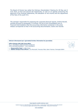 Cassa depositi e prestiti società per azioni
Capitale sociale euro 3.500.000.000,00 interamente versato - Iscritta presso CCIAA di Roma al numero REA 1053767
C.F. e iscrizione al registro delle imprese di Roma 80199230584 - Partita IVA 07756511007
www.cassaddpp.it
The Board of Directs has called the Ordinary Shareholders’ Meeting for 28 May and 4
June 2014, at first and second call respectively, to vote on an agenda comprising the
approval of the financial statements, the allocation of net income and the adjustment
of the fees of the audit firm.
The manager responsible for preparing the corporate financial reports, Andrea Novelli,
certifies pursuant to paragraph 2 of Article 154-bis of the Consolidated Law on
Financial Intermediation that the accounting information contained in this press
release corresponds to that in the accounting documentation, books and records.
Ulteriori informazioni per i giornalisti/Further information for journalists:
Ufficio Stampa CDP/CDP Press Office:
Tel. (+ 39) 064221.4440/2435/2531/4128/3167
ufficio.stampa@cassaddpp.it - www.cassaddpp.it
 Responsabile/Head: Lorella Campi
 Addetti stampa/Press officers: Lino Marcotulli, Francesco Mele, Adam Freeman, Pierangelo Bellini
 
