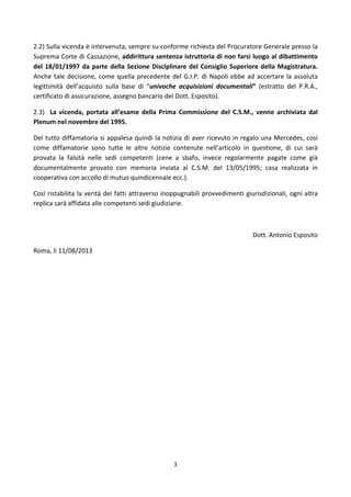 3	
  
	
  
2.2)	
  Sulla	
  vicenda	
  è	
  intervenuta,	
  sempre	
  su	
  conforme	
  richiesta	
  del	
  Procuratore	
  Generale	
  presso	
  la	
  
Suprema	
  Corte	
  di	
  Cassazione,	
  addirittura	
  sentenza	
  istruttoria	
  di	
  non	
  farsi	
  luogo	
  al	
  dibattimento	
  
del	
  18/01/1997	
  da	
  parte	
  della	
  Sezione	
  Disciplinare	
  del	
  Consiglio	
  Superiore	
  della	
  Magistratura.	
  
Anche	
  tale	
  decisione,	
  come	
  quella	
  precedente	
  del	
  G.I.P.	
  di	
  Napoli	
  ebbe	
  ad	
  accertare	
  la	
  assoluta	
  
legittimità	
   dell’acquisto	
   sulla	
   base	
   di	
   “univoche	
   acquisizioni	
   documentali”	
   (estratto	
   del	
   P.R.A.,	
  
certificato	
  di	
  assicurazione,	
  assegno	
  bancario	
  del	
  Dott.	
  Esposito).	
  
2.3)	
   	
   La	
   vicenda,	
   portata	
   all’esame	
   della	
   Prima	
   Commissione	
   del	
   C.S.M.,	
   venne	
   archiviata	
   dal	
  
Plenum	
  nel	
  novembre	
  del	
  1995.	
  
Del	
  tutto	
  diffamatoria	
  si	
  appalesa	
  quindi	
  la	
  notizia	
  di	
  aver	
  ricevuto	
  in	
  regalo	
  una	
  Mercedes,	
  così	
  
come	
   diffamatorie	
   sono	
   tutte	
   le	
   altre	
   notizie	
   contenute	
   nell’articolo	
   in	
   questione,	
   di	
   cui	
   sarà	
  
provata	
   la	
   falsità	
   nelle	
   sedi	
   competenti	
   (cene	
   a	
   sbafo,	
   invece	
   regolarmente	
   pagate	
   come	
   già	
  
documentalmente	
   provato	
   con	
   memoria	
   inviata	
   al	
   C.S.M.	
   del	
   13/05/1995;	
   casa	
   realizzata	
   in	
  
cooperativa	
  con	
  accollo	
  di	
  mutuo	
  quindicennale	
  ecc.).	
  
Così	
  ristabilita	
  la	
  verità	
  dei	
  fatti	
  attraverso	
  inoppugnabili	
  provvedimenti	
  giurisdizionali,	
  ogni	
  altra	
  
replica	
  sarà	
  affidata	
  alle	
  competenti	
  sedi	
  giudiziarie.	
  
	
  
Dott.	
  Antonio	
  Esposito	
  
Roma,	
  lì	
  11/08/2013	
  
	
  
	
  
 