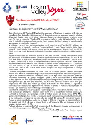 News Biancorosse AssoRetiPMI Volley Jòya del 19/04/15
Un’occasione sprecata
Stracittadina dei rimpianti per l’AssoRetiPMI, sconfitta in tre set
Il periodo negativo dell’AssoRetiPMI Volley Jòya ha vissuto un'altra tappa in occasione della sfida con
Linea Lactis Real Gioia, che si è imposto per 3-0. Nonostante una prova certamente superiore sul piano
del carattere rispetto a sette giorni prima, i biancorossi hanno visto sfuggire una gara gestita per lunghi
tratti. Più volte in vantaggio, l’AssoRetiPMI ha peccato nel colpo di reni e si è lasciato beffare per due
volte al fotofinish, nonostante un buon margine. Senza incantare, la Linea Lactis ne ha approfittato e ha
portato a casa tre punti molto importanti.
A inizio gara i sestetti sono stati sostanzialmente quelli annunciati, con l’AssoRetiPMI schierato con
Mazzarelli e Nitti in diagonale, Anselmo e Cisternino di banda, Ripa e Giorgio centrali e Basile libero,
mentre la Linea Lactis ha replicato con Passaro in regia, Matheus opposto, Sette e Casulli martelli, La
Forgia e Braico al centro, Bruno e Castellana ad alternarsi nel ruolo di libero nelle rotazioni di attacco e
difesa.
Immancabile equilibrio nei primissimi scambi di gara, dove entrambi i sestetti hanno premuto subito
sull’acceleratore, esibendosi in giocate complicate, difese e muri (ben tre per Ripa già sul 10-8). Ritmi
alti e buon livello di gioco, con l’AssoRetiPMI che ha fatto la sua parte, solida a muro e reattiva in fase
di difesa e contrattacco, in modo da recuperare l’iniziale gap in negativo e affacciarsi anche avanti.
Presentatisi a braccetto alle battute finali, un ace di Mazzarelli ha rotto gli equilibri sul 21-23, seguito un
altro muro al centro di Ripa, che è valso il triplo set point per i suoi. Tutti sciupati, anche sul proprio
attacco, così i ragazzi di Cavalera hanno dovuto inaugurare un lungo inseguimento ai vantaggi,
vanificato sul 31-29.
La rimonta compiuta ha dato morale alla Linea Lactis, che si è subito portata a condurre nel secondo
parziale (6-2). Qualche sbavatura di troppo anche nella metà campo di casa ha comunque permesso a
Jòya di non allontanarsi nonostante il momento critico. Anzi, Ripa e soci hanno trovato il guizzo per
accorciare a meno uno (11-10), per poi pareggiare a quota 13 con un block out di Nitti. L’AssoRetiPMI
ha dato seguito al suo buon momento incrementando con ottime percentuali realizzative, oltre al solito
muro granitico (17-21). Real però mai domo, sul 20-21 una fantastica difesa di Basile e un gran
diagonale di Nitti hanno dato respiro agli uomini di Cavalera, ma non è bastato. La squadra da
calendario di casa ha acciuffato il primo set ball col turno al servizio di Matheus, per poi chiudere con
un fallo a rete e un tocco a muro fischiato agli avversari (26-24).
Nonostante la difficoltà di rialzarsi dopo un secondo colpo subito, l’AssoRetiPMI non ha voluto che i
conti si chiudessero e ha ripreso a macinare gioco. Troppi errori in attacco hanno minato il cammino, ma
Mazzarelli e compagni sono comunque riusciti a portarsi avanti col minimo scarto (8-9). Meno
spettacolo e ritmi ben più bassi rispetto all’inizio, ma scambi sempre accesi e combattuti hanno condotto
le due contendenti a proseguire a braccetto nella fasi centrali del parziale. Un servizio di vincente di
Passaro ha spinto avanti la Linea Lactis, che ha fiutato le difficoltà avversarie e ha piazzato un break di
altri quattro punti (20-15). È stato lo strappo decisivo, dall’altra parte della rete è mancata la forza di
provare a rialzarsi ancora (25-20).
Profonda delusione in casa AssoRetiPMI, al quarto stop di fila. Bisognerà riprovare per interrompere la
barra storta domenica prossima, al PalaCapurso, con Tricase.
Ufficio Stampa AssoRetiPMI Volley Jòya - Giuseppe Leronni
Team Volley Jòya SSD a r.l.
segreteria@teamvolleyjoya.it
 