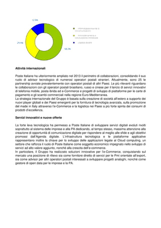 Attività internazionali
Poste Italiane ha ulteriormente ampliato nel 2013 il perimetro di collaborazioni, consolidando il suo
ruolo di advisor tecnologico di numerosi operatori postali stranieri. Attualmente, sono 25 le
partnership avviate prevalentemente con operatori postali di altri Paesi. Le più rilevanti riguardano
le collaborazioni con gli operatori postali brasiliano, russo e cinese per il lancio di servizi innovativi
di telefonia mobile, posta ibrida ed e-Commerce e progetti di sviluppo di piattaforme per le carte di
pagamento e gli scambi commerciali nella regione Euro-Mediterranea.
La strategia internazionale del Gruppo è basata sulla creazione di società all’estero a supporto dei
nuovi player globali e dei Paesi emergenti per la fornitura di tecnologia avanzata, sulla promozione
del made in Italy attraverso l’e-Commerce e la logistica nei Paesi a più forte spinta dei consumi di
prodotti d’eccellenza.
Servizi innovativi e nuove offerte
La forte leva tecnologica ha permesso a Poste Italiane di sviluppare servizi digitali evoluti rivolti
soprattutto al sistema delle imprese e alla PA dedicando, al tempo stesso, massima attenzione alla
creazione di opportunità di comunicazione digitale per rispondere al meglio alle sfide e agli obiettivi
promossi dall’Agenda digitale. L’infrastruttura tecnologica e le piattaforme applicative
rappresentano inoltre la chiave per lo sviluppo delle applicazioni legate al Cloud computing, un
settore che rafforza il ruolo di Poste Italiane come soggetto economico impegnato nello sviluppo di
servizi ad alto valore aggiunto, nonché alla crescita dell’e-commerce.
In particolare, il Gruppo ha realizzato soluzioni innovative per l’e-Commerce, conquistando sul
mercato una posizione di rilievo sia come fornitore diretto di servizi per le Pmi orientate all’export,
sia come advisor per altri operatori postali interessati a sviluppare progetti analoghi, nonché come
gestore di open data per le imprese e la PA.
 