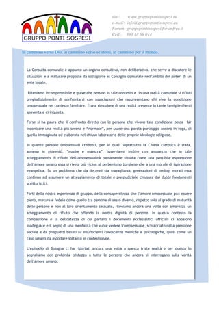 sito:    www.gruppopontisospesi.eu
                                                       e-mail: info@gruppopontisospesi.eu
                                                       Forum: gruppopontisospesi.forumfree.it
                                                       Cell.: 333 18 89 014
GRUPPO PONTI SOSPESI

In cammino verso Dio, in cammino verso se stessi, in cammino per il mondo.



  La Consulta comunale  appunto un organo consultivo, non deliberativo, che serve a discutere le
  situazioni e a maturare proposte da sottoporre al Consiglio comunale nellambito dei poteri di un
  ente locale.

   Riteniamo incomprensibile e grave che persino in tale contesto e in una realt comunale si rifiuti
  pregiudizialmente di confrontarsi con associazioni che rappresentano chi vive la condizione
  omosessuale nel contesto familiare. ? una rimozione di una realt presente in tante famiglie che ci
  spaventa e ci inquieta.

  Forse si ha paura che il confronto diretto con le persone che vivono tale condizione possa far
  incontrare una realt pi serena e normale, per usare una parola purtroppo ancora in voga, di
  quella immaginata ed elaborata nel chiuso laboratorio delle proprie ideologie religiose.

  In quanto persone omosessuali credenti, per le quali soprattutto la Chiesa cattolica  stata,
  almeno in giovent, madre e maestra, osserviamo inoltre con amarezza che in tale
  atteggiamento di rifiuto dellomosessualit pienamente vissuta come una possibile espressione
  dellamore umano essa si rivela pi vicina al perbenismo borghese che a una morale di ispirazione
  evangelica. Su un problema che da decenni sta travagliando generazioni di teologi morali essa
  continua ad assumere un atteggiamento di totale e pregiudiziale chiusura dai dubbi fondamenti
  scritturistici.

  Forti della nostra esperienza di gruppo, della consapevolezza che lamore omosessuale pu essere
  pieno, maturo e fedele come quello tra persone di sesso diverso, rispetto solo al grado di maturit
  delle persone e non al loro orientamento sessuale, rileviamo ancora una volta con amarezza un
  atteggiamento di rifiuto che offende la nostra dignit di persone. In questo contesto la
  compassione e la delicatezza di cui parlano i documenti ecclesiastici ufficiali ci appaiono
  inadeguate e il segno di una mentalit che vuole vedere lomosessuale, schiacciato dalla pressione
  sociale e da pregiudizi basati su insufficienti conoscenze mediche e psicologiche, quasi come un
  caso umano da ascoltare soltanto in confessionale.

  Lepisodio di Bologna ci ha riportati ancora una volta a questa triste realt e per questo lo
  segnaliamo con profonda tristezza a tutte le persone che ancora si interrogano sulla verit
  dellamore umano.
 