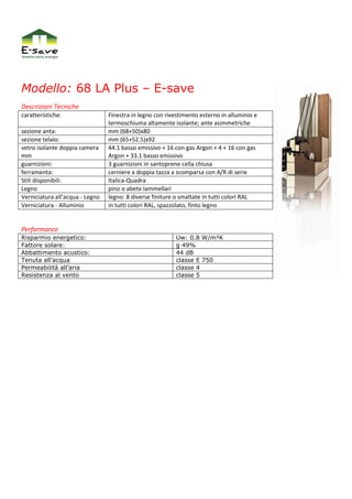 Modello: 68 LA Plus – E-save
Descrizioni Tecniche
caratteristiche:                 Finestra in legno con rivestimento esterno in alluminio e
                                 termoschiuma altamente isolante; ante asimmetriche
sezione anta:                    mm (68+50)x80
sezione telaio:                  mm (65+52.5)x92
vetro isolante doppia camera     44.1 basso emissivo + 16 con gas Argon + 4 + 16 con gas
mm                               Argon + 33.1 basso emissivo
guarnizioni:                     3 guarnizioni in santoprene cella chiusa
ferramenta:                      cerniere a doppia tazza a scomparsa con A/R di serie
Stili disponibili:               Italica-Quadra
Legno                            pino o abete lammellari
Verniciatura all’acqua - Legno   legno: 8 diverse finiture o smaltate in tutti colori RAL
Verniciatura - Alluminio         in tutti colori RAL, spazzolato, finto legno


Performance
Risparmio energetico:                                     Uw: 0.8 W/m²K
Fattore solare:                                           g 49%
Abbattimento acustico:                                    44 dB
Tenuta all’acqua                                          classe E 750
Permeabilità all’aria                                     classe 4
Resistenza al vento                                       classe 5
 