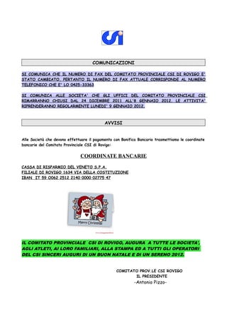 COMUNICAZIONI
SI COMUNICA CHE IL NUMERO DI FAX DEL COMITATO PROVINCIALE CSI DI ROVIGO E'
STATO CAMBIATO, PERTANTO IL NUMERO DI FAX ATTUALE CORRISPONDE AL NUMERO
TELEFONICO CHE E' LO 0425-33363
SI COMUNICA ALLE SOCIETA' CHE GLI UFFICI DEL COMITATO PROVINCIALE CSI
RIMARRANNO CHIUSI DAL 24 DICEMBRE 2011 ALL'8 GENNAIO 2012. LE ATTIVITA'
RIPRENDERANNO REGOLARMENTE LUNEDI' 9 GENNAIO 2012.
AVVISI
Alle Società che devono effettuare il pagamento con Bonifico Bancario trasmettiamo le coordinate
bancarie del Comitato Provinciale CSI di Rovigo:
COORDINATE BANCARIE
CASSA DI RISPARMIO DEL VENETO S.P.A.
FILIALE DI ROVIGO 1634 VIA DELLA COSTITUZIONE
IBAN IT 59 O062 2512 2140 0000 02775 47
IL COMITATO PROVINCIALE CSI DI ROVIGO, AUGURA A TUTTE LE SOCIETA',
AGLI ATLETI, AI LORO FAMILIARI, ALLA STAMPA ED A TUTTI GLI OPERATORI
DEL CSI SINCERI AUGURI DI UN BUON NATALE E DI UN SERENO 2012.
COMITATO PROV.LE CSI ROVIGO
IL PRESIDENTE
-Antonio Pizzo-
 