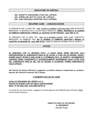 GIOCATORI IN DIFFIDA

   –   SIG. GUIDETTI ALESSANDRO (TANA DEL LUPPOLO)
   –   SIG. ZOPPELLARO MATTIA (TANA DEL LUPPOLO)
   –   SIG. ZAGO EMANUELE (SPORTING VILLA ESTENSE)


                           RECUPERO GARE - COMUNICAZIONI

SI COMUNICA CHE LA GARA TRA CARR. CASTELLO CAVARZERE E ZANI BOLLITORI, NON DISPUTATA
MERCOLEDI' 16 GENNAIO 2013 A CAUSA DELLA NEVICATA, VERRA' RECUPERATA IL GIORNO
20 FEBBRAIO (MERCOLEDI') PRESSO LA PALESTRA DI PETTORAZZA, ALLE ORE 21:15.

SI COMUNICA CHE LA GARA TRA DEJA VU E OLANDESI VOLANTI , NON SARA' DISPUTATA
MERCOLEDI' 20 FEBBRAIO 2013, MA IL GIORNO 19 FEBBRAIO (MARTEDI') PRESSO LA
PALESTRA DI GRANZETTE, ALLE ORE 22:00, COME DA COMUNE ACCORDO TRA LE SOCIETA'.


                                              AVVISI


SI COMUNICA CHE LA SECONDA RATA, A SALDO DELLE SPESE RELATIVE ALLA
PARTECIPAZIONE AL CAMPIONATO PROV.LE DI CALCIO A 5 DEL CSI DI ROVIGO, DOVRA'
ESSERE PAGATA ENTRO E NON OLTRE IL 18 FEBBRAIO 2013. LE SOCIETA' INADEMPIENTI
SARANNO PRIMA SANZIONATE E SUCCESSIVAMENTE ESTROMESSE DALLE ALTRE FASI
DEL CAMPIONATO PROV.LE DEL CSI DI ROVIGO O ULTERIORI TORNEI ORGANIZZATI
DALLO STESSO.



Alle Società che devono effettuare il pagamento con Bonifico Bancario trasmettiamo le coordinate
bancarie del Comitato Provinciale CSI di Rovigo:


                                 COORDINATE BANCARIE
CASSA DI RISPARMIO DEL VENETO S.P.A.
FILIALE DI ROVIGO 1634 VIA DELLA COSTITUZIONE
IBAN IT 59 O062 2512 2140 0000 02775 47

Si ricorda che, per motivi fiscali, i pagamenti di entità superiore ad € 1000,00 vanno effettuati SOLO
tramite bonifico bancario.




                                                     COMITATO PROV.LE CSI ROVIGO
                                                            IL PRESIDENTE
                                                               -Antonio Pizzo-
 
