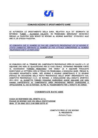 COMUNICAZIONI E SPOSTAMENTO GARE


SI AUTORIZZA LO SPOSTAMENTO DELLA GARA, RELATIVA ALLA 10^ GIORNATA DI
RITORNO: TUMBO – OLANDESI VOLANTI, IN PROGRAMMA MERCOLEDI' 28/03/2012
PRESSO LA PALESTRA DON BOSCO DI ROVIGO AL GIORNO MARTEDI' 27/03/2012 ALLE
ORE 21,30 STESSA PALESTRA.



SI COMUNICA CHE IL NUMERO DI FAX DEL COMITATO PROVINCIALE CSI DI ROVIGO E'
STATO CAMBIATO, PERTANTO IL NUMERO DI FAX ATTUALE CORRISPONDE AL NUMERO
TELEFONICO CHE E' LO 0425-33363



                                   AVVISI


SI COMUNICA CHE AL TERMINE DEL CAMPIONATO PROVINCIALE OPEN DI CALCIO A 5, LE
SQUADRE CHE NON SI QUALIFICANO PER LE FASI FINALI, POTRANNO PRENDERE PARTE
AL SUCCESSIVO “TORNEO PRIMAVERA” CHE VEDRA' LE 4 SQUADRE FINALISTE
DISPUTARSI LA VITTORIA CON LE FINALI IN PROGRAMMA A ROSOLINA MARE, PRESSO IL
VILLAGGIO ROSAPINETA NORD, NEI GIORNI 9 GIUGNO (SEMIFINALI) E 10 GIUGNO
(FINALI) IN OCCASIONE DELLA FESTA PROVINCIALE DELLO SPORT ORGANIZZATA DAL
COMITATO PROVINCIALE C.S.I. DI ROVIGO, A CONCLUSIONE DELL'ANNATA SPORTIVA
2011-2012. AL SUDDETTO TORNEO POSSONO ISCRIVERSI ANCHE SQUADRE CHE NON
HANNO PARTECIPATO AL CAMPIONATO OPEN PROVINCALE PREVIO ISCRIZIONE E
AFFILIAZIONE AL CSI DI ROVIGO, OLTRE AL TESSERAMENTO PER L'ANNATA IN CORSO.



                        COORDINATE BANCARIE

CASSA DI RISPARMIO DEL VENETO S.P.A.
FILIALE DI ROVIGO 1634 VIA DELLA COSTITUZIONE
IBAN IT 59 O062 2512 2140 0000 02775 47



                                       COMITATO PROV.LE CSI ROVIGO
                                              IL PRESIDENTE
                                                -Antonio Pizzo-
 