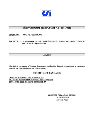 PROVVEDIMENTI DISCIPLINARI A.S. 2011/2012


GIRONE “A”: - NULLA DA SEGNALARE.



GIRONE “B” : - 1 GIORNATA AL SIG. BARBIERO JACOPO (SHARK BAY CAFFE') ESPULSO
                PER DOPPIA AMMONIZIONE.




                                           AVVISI




Alle Società che devono effettuare il pagamento con Bonifico Bancario trasmettiamo le coordinate
bancarie del Comitato Provinciale CSI di Rovigo:


                              COORDINATE BANCARIE
CASSA DI RISPARMIO DEL VENETO S.P.A.
FILIALE DI ROVIGO 1634 VIA DELLA COSTITUZIONE
IBAN IT 59 O062 2512 2140 0000 02775 47




                                                 COMITATO PROV.LE CSI ROVIGO
                                                        IL PRESIDENTE
                                                           -Antonio Pizzo-
 