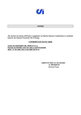 AVVISI




Alle Società che devono effettuare il pagamento con Bonifico Bancario trasmettiamo le coordinate
bancarie del Comitato Provinciale CSI di Rovigo:


                              COORDINATE BANCARIE
CASSA DI RISPARMIO DEL VENETO S.P.A.
FILIALE DI ROVIGO 1634 VIA DELLA COSTITUZIONE
IBAN IT 59 O062 2512 2140 0000 02775 47




                                                 COMITATO PROV.LE CSI ROVIGO
                                                        IL PRESIDENTE
                                                           -Antonio Pizzo-
 