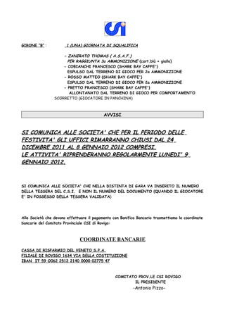 GIRONE “B” :           1 (UNA) GIORNATA DI SQUALIFICA

                     - ZANIRATO THOMAS ( A.S.A.F.)
                       PER RAGGIUNTA 3a AMMONIZIONE (cart.blù + giallo)
                     - COBIANCHI FRANCESCO (SHARK BAY CAFFE')
                       ESPULSO DAL TERRENO DI GIOCO PER 2a AMMONIZIONE
                     - ROSSO MATTEO (SHARK BAY CAFFE')
                       ESPULSO DAL TERRENO DI GIOCO PER 2a AMMONIZIONE
                     - PRETTO FRANCESCO (SHARK BAY CAFFE')
                        ALLONTANATO DAL TERRENO DI GIOCO PER COMPORTAMENTO
                 SCORRETTO (GIOCATORE IN PANCHINA)



                                           AVVISI


SI COMUNICA ALLE SOCIETA' CHE PER IL PERIODO DELLE
FESTIVITA' GLI UFFICI RIMARRANNO CHIUSI DAL 24
DICEMBRE 2011 AL 8 GENNAIO 2012 COMPRESI.
LE ATTIVITA' RIPRENDERANNO REGOLARMENTE LUNEDI' 9
GENNAIO 2012.



SI COMUNICA ALLE SOCIETA' CHE NELLA DISTINTA DI GARA VA INSERITO IL NUMERO
DELLA TESSERA DEL C.S.I. E NON IL NUMERO DEL DOCUMENTO (QUANDO IL GIOCATORE
E' IN POSSESSO DELLA TESSERA VALIDATA)




Alle Società che devono effettuare il pagamento con Bonifico Bancario trasmettiamo le coordinate
bancarie del Comitato Provinciale CSI di Rovigo:



                              COORDINATE BANCARIE
CASSA DI RISPARMIO DEL VENETO S.P.A.
FILIALE DI ROVIGO 1634 VIA DELLA COSTITUZIONE
IBAN IT 59 O062 2512 2140 0000 02775 47



                                                 COMITATO PROV.LE CSI ROVIGO
                                                        IL PRESIDENTE
                                                           -Antonio Pizzo-
 