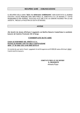 RECUPERO GARE - COMUNICAZIONI


IL RECUPERO DELLA GARA “DEJA VU-BORUSSIA DOBERMANN”, NON DISPUTATA IL GIORNO
9/01/2013, CAUSA PROBLEMI NON IMPUTABILI AL COMITATO C.S.I. DI ROVIGO, E' STATO
PROGRAMMATO PER VENERDI' 25/01/2013 ALLE ORE 21:00, DI COMUNE ACCORDO TRA LE DUE
SOCIETA', PRESSO LA PALESTRA DI COSTA DI ROVIGO.



                                              AVVISI


Alle Società che devono effettuare il pagamento con Bonifico Bancario trasmettiamo le coordinate
bancarie del Comitato Provinciale CSI di Rovigo:


                                 COORDINATE BANCARIE
CASSA DI RISPARMIO DEL VENETO S.P.A.
FILIALE DI ROVIGO 1634 VIA DELLA COSTITUZIONE
IBAN IT 59 O062 2512 2140 0000 02775 47

Si ricorda che, per motivi fiscali, i pagamenti di entità superiore ad € 1000,00 vanno effettuati SOLO
tramite bonifico bancario.




                                                     COMITATO PROV.LE CSI ROVIGO
                                                            IL PRESIDENTE
                                                               -Antonio Pizzo-
 