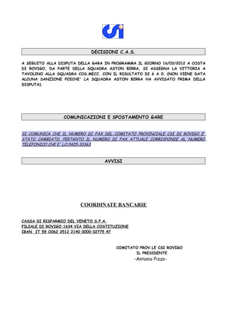 DECISIONI C.A.S.

A SEGUITO ALLA DISPUTA DELLA GARA IN PROGRAMMA IL GIORNO 16/03/2012 A COSTA
DI ROVIGO, DA PARTE DELLA SQUADRA ASTON BIRRA, SI ASSEGNA LA VITTORIA A
TAVOLINO ALLA SQUADRA COS.MECC. CON IL RISULTATO DI 6 A 0. (NON VIENE DATA
ALCUNA SANZIONE POICHE' LA SQUADRA ASTON BIRRA HA AVVISATO PRIMA DELLA
DISPUTA).




                 COMUNICAZIONI E SPOSTAMENTO GARE


SI COMUNICA CHE IL NUMERO DI FAX DEL COMITATO PROVINCIALE CSI DI ROVIGO E'
STATO CAMBIATO, PERTANTO IL NUMERO DI FAX ATTUALE CORRISPONDE AL NUMERO
TELEFONICO CHE E' LO 0425-33363



                                  AVVISI




                        COORDINATE BANCARIE

CASSA DI RISPARMIO DEL VENETO S.P.A.
FILIALE DI ROVIGO 1634 VIA DELLA COSTITUZIONE
IBAN IT 59 O062 2512 2140 0000 02775 47



                                       COMITATO PROV.LE CSI ROVIGO
                                              IL PRESIDENTE
                                                -Antonio Pizzo-
 