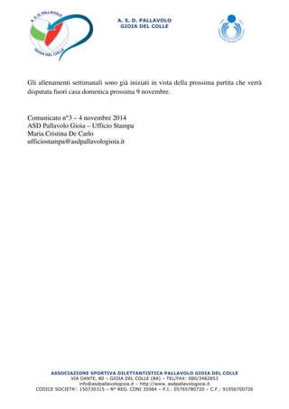 A. S. D. PALLAVOLO 
GIOIA DEL COLLE 
Gli allenamenti settimanali sono già iniziati in vista della prossima partita che verrà 
disputata fuori casa domenica prossima 9 novembre. 
Comunicato n°3 – 4 novembre 2014 
ASD Pallavolo Gioia – Ufficio Stampa 
Maria Cristina De Carlo 
ufficiostampa@asdpallavologioia.it 
ASSOCIAZIONE SPORTIVA DILETTANTISTICA PALLAVOLO GIOIA DEL COLLE 
VIA DANTE, 80 – GIOIA DEL COLLE (BA) – TEL/FAX: 080/3482853 
info@asdpallavologioia.it – http://www. 
asdpallavologioia.it 
CODICE SOCIETA’: 150730315 – N° REG. CONI 35984 – P.I.: 05765780720 – C.F.: 91056700726 
