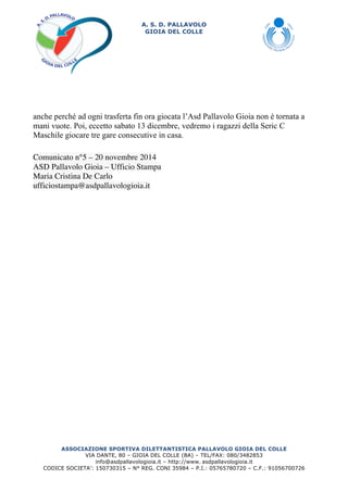A. S. D. PALLAVOLO 
GIOIA DEL COLLE 
anche perché ad ogni trasferta fin ora giocata l’Asd Pallavolo Gioia non è tornata a 
mani vuote. Poi, eccetto sabato 13 dicembre, vedremo i ragazzi della Seric C 
Maschile giocare tre gare consecutive in casa. 
Comunicato n°5 – 20 novembre 2014 
ASD Pallavolo Gioia – Ufficio Stampa 
Maria Cristina De Carlo 
ufficiostampa@asdpallavologioia.it 
ASSOCIAZIONE SPORTIVA DILETTANTISTICA PALLAVOLO GIOIA DEL COLLE 
VIA DANTE, 80 – GIOIA DEL COLLE (BA) – TEL/FAX: 080/3482853 
info@asdpallavologioia.it – http://www. 
asdpallavologioia.it 
CODICE SOCIETA’: 150730315 – N° REG. CONI 35984 – P.I.: 05765780720 – C.F.: 91056700726 
