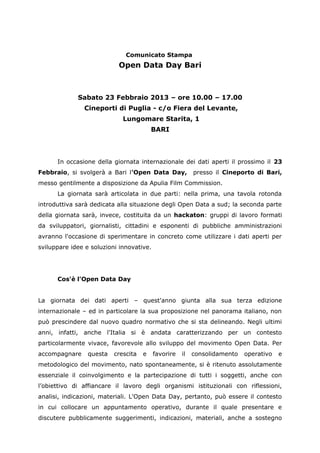 Comunicato Stampa
                           Open Data Day Bari



             Sabato 23 Febbraio 2013 – ore 10.00 – 17.00
               Cineporti di Puglia - c/o Fiera del Levante,
                             Lungomare Starita, 1
                                         BARI



      In occasione della giornata internazionale dei dati aperti il prossimo il 23
Febbraio, si svolgerà a Bari l'Open Data Day,             presso il Cineporto di Bari,
messo gentilmente a disposizione da Apulia Film Commission.
      La giornata sarà articolata in due parti: nella prima, una tavola rotonda
introduttiva sarà dedicata alla situazione degli Open Data a sud; la seconda parte
della giornata sarà, invece, costituita da un hackaton: gruppi di lavoro formati
da sviluppatori, giornalisti, cittadini e esponenti di pubbliche amministrazioni
avranno l'occasione di sperimentare in concreto come utilizzare i dati aperti per
sviluppare idee e soluzioni innovative.




      Cos'è l'Open Data Day


La giornata dei dati aperti – quest'anno giunta alla sua terza edizione
internazionale – ed in particolare la sua proposizione nel panorama italiano, non
può prescindere dal nuovo quadro normativo che si sta delineando. Negli ultimi
anni, infatti, anche l'Italia si è andata caratterizzando per un contesto
particolarmente vivace, favorevole allo sviluppo del movimento Open Data. Per
accompagnare     questa   crescita   e    favorire   il   consolidamento   operativo   e
metodologico del movimento, nato spontaneamente, si è ritenuto assolutamente
essenziale il coinvolgimento e la partecipazione di tutti i soggetti, anche con
l’obiettivo di affiancare il lavoro degli organismi istituzionali con riflessioni,
analisi, indicazioni, materiali. L'Open Data Day, pertanto, può essere il contesto
in cui collocare un appuntamento operativo, durante il quale presentare e
discutere pubblicamente suggerimenti, indicazioni, materiali, anche a sostegno
 