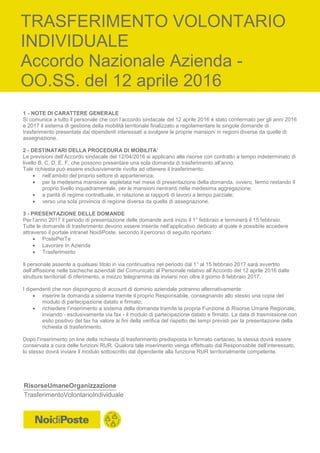 RisorseUmaneOrganizzazione
TrasferimentoVolontarioIndividuale
1 - NOTE DI CARATTERE GENERALE
Si comunica a tutto il personale che con l’accordo sindacale del 12 aprile 2016 è stato confermato per gli anni 2016
e 2017 il sistema di gestione della mobilità territoriale finalizzato a regolamentare le singole domande di
trasferimento presentate dai dipendenti interessati a svolgere le proprie mansioni in regioni diverse da quelle di
assegnazione.
2 - DESTINATARI DELLA PROCEDURA DI MOBILITA’
Le previsioni dell’Accordo sindacale del 12/04/2016 si applicano alle risorse con contratto a tempo indeterminato di
livello B, C, D, E, F, che possono presentare una sola domanda di trasferimento all’anno.
Tale richiesta può essere esclusivamente rivolta ad ottenere il trasferimento:
 nell’ambito del proprio settore di appartenenza;
 per la medesima mansione espletata nel mese di presentazione della domanda, ovvero, fermo restando il
proprio livello inquadramentale, per le mansioni rientranti nella medesima aggregazione;
 a parità di regime contrattuale, in relazione ai rapporti di lavoro a tempo parziale;
 verso una sola provincia di regione diversa da quella di assegnazione.
3 - PRESENTAZIONE DELLE DOMANDE
Per l’anno 2017 il periodo di presentazione delle domande avrà inizio il 1° febbraio e terminerà il 15 febbraio.
Tutte le domande di trasferimento devono essere inserite nell’applicativo dedicato al quale è possibile accedere
attraverso il portale intranet NoidiPoste, secondo il percorso di seguito riportato:
 PostePerTe
 Lavorare In Azienda
 Trasferimento
Il personale assente a qualsiasi titolo in via continuativa nel periodo dal 1° al 15 febbraio 2017 sarà avvertito
dell’affissione nelle bacheche aziendali del Comunicato al Personale relativo all’Accordo del 12 aprile 2016 dalle
strutture territoriali di riferimento, a mezzo telegramma da inviarsi non oltre il giorno 8 febbraio 2017.
I dipendenti che non dispongono di account di dominio aziendale potranno alternativamente:
 inserire la domanda a sistema tramite il proprio Responsabile, consegnando allo stesso una copia del
modulo di partecipazione datato e firmato;
 richiedere l’inserimento a sistema della domanda tramite la propria Funzione di Risorse Umane Regionale,
inviando - esclusivamente via fax - il modulo di partecipazione datato e firmato. La data di trasmissione con
esito positivo del fax ha valore ai fini della verifica del rispetto dei tempi previsti per la presentazione della
richiesta di trasferimento.
Dopo l’inserimento on line della richiesta di trasferimento predisposta in formato cartaceo, la stessa dovrà essere
conservata a cura delle funzioni RUR. Qualora tale inserimento venga effettuato dal Responsabile dell’interessato,
lo stesso dovrà inviare il modulo sottoscritto dal dipendente alla funzione RUR territorialmente competente.
TRASFERIMENTO VOLONTARIO
INDIVIDUALE
Accordo Nazionale Azienda -
OO.SS. del 12 aprile 2016
 