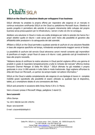 SIGLA on the Cloud la soluzione ideale per sviluppare il tuo business

SIGLA Ultimate ha ampliato la propria offerta per rispondere alle esigenze di un mercato in
continua evoluzione certificando SIGLA on the Cloud su piattaforma Microsoft Azure. Obiettivo di
questo progetto è permettere alle aziende di occuparsi interamente dello sviluppo del proprio
business senza preoccupazioni per le infrastrutture, i server e tutto ciò che ne consegue.

Adottare una soluzione in Cloud si rivela una scelta strategica per tutte le aziende che hanno fra i
propri obiettivi quello di ridurre i costi senza però venir meno alla possibilità di garantire alta
affidabilità delle prestazioni e la salvaguardia dei dati aziendali.

Affidarsi a SIGLA on the Cloud permette a qualsiasi azienda di usufruire di una soluzione flessibile
in base alle esigenze specifiche nel tempo, richiedendo semplicemente maggiori servizi al Vendor.

La possibilità di usufruire del servizio Cloud attraverso canoni mensili consente agli imprenditori
di pianificare al meglio i propri flussi di cassa e di ridurre i costi, gestendo così gli investimenti in
base alle proprie necessità.

“Abbiamo deciso di certificare la nostra soluzione in Cloud perché vogliamo offrire una gamma di
prodotti in grado di rispondere tempestivamente a tutte le richieste del mercato” afferma Andrea
Innocenti Channel Manager di Delta Phi SIGLA “ SIGLA Ultimate ha già installato il proprio
gestionale in circa 11.000 aziende in tutta Italia in modo tradizionale. Oggi vogliamo affrontare la
sfida del Cloud con Microsoft, un partner da sempre leader nel settore informatico.”

SIGLA on the Cloud si adatta completamente alle esigenze di una tipologia di lavoro in completa
mobilità grazie soprattutto alla possibilità di essere utilizzato su qualsiasi tipo di dispositivo,
tablet, pc o smartphone dotato di una connessione alle Rete.

SIGLA sarà presente in occasione dello Smau Roma il 20 e 21 Marzo.

Vieni a trovarci presso il Microsoft Village, padiglione 3 stand C2.

Sara Lazzeretti

Ufficio Stampa

Tel. 0571 998338 Cell.339 1705791

Skype: sara.lazzeretti

E-mail: s.lazzeretti@deltaphi.it




                   Delta Phi SIGLA s.r.l. a socio unico - Via L. Giuntini , 40 - 50053 Empoli (FI)
                                      Tel. 0571/99.88 - Fax 0571/99.87.28
                              Home Page: www.deltaphi.it – e-mail: info@deltaphi.it
                         Codice Fiscale, Partita Iva e n. Iscrizione al Registro Imprese di Firenze 03828620488
                                                     Capitale sociale € 99.000,00 i.v.
 