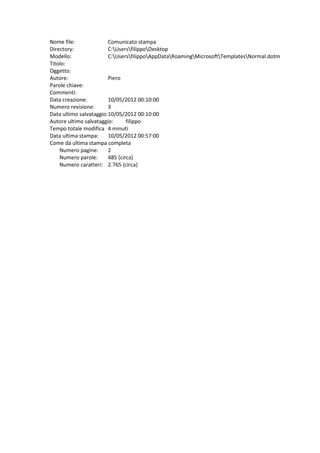 Nome file:              Comunicato stampa
Directory:              C:UsersfilippoDesktop
Modello:                C:UsersfilippoAppDataRoamingMicrosoftTemplatesNormal.dotm
Titolo:
Oggetto:
Autore:                 Piero
Parole chiave:
Commenti:
Data creazione:         10/05/2012 00:10:00
Numero revisione:       3
Data ultimo salvataggio:10/05/2012 00:10:00
Autore ultimo salvataggio:      filippo
Tempo totale modifica 4 minuti
Data ultima stampa:     10/05/2012 00:57:00
Come da ultima stampa completa
    Numero pagine:      2
    Numero parole:      485 (circa)
    Numero caratteri: 2.765 (circa)
 