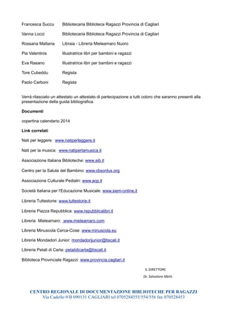 Francesca Succu

Bibliotecaria Biblioteca Ragazzi Provincia di Cagliari

Vanna Locci

Bibliotecaria Biblioteca Ragazzi Provincia di Cagliari

Rossana Mattana

Libraia - Libreria Mieleamaro Nuoro

Pia Valentinis

Illustratrice libri per bambini e ragazzi

Eva Rasano

Illustratrice libri per bambini e ragazzi

Tore Cubeddu

Regista

Paolo Carboni

Regista

Verrà rilasciato un attestato un attestato di partecipazione a tutti coloro che saranno presenti alla
presentazione della guida bibliografica.
Documenti
copertina calendario 2014
Link correlati
Nati per leggere: www.natiperleggere.it
Nati per la musica: www.natiperlamusica.it
Associazione Italiana Biblioteche: www.aib.it
Centro per la Salute del Bambino: www.cbsonlus.org
Associazione Culturale Pediatri: www.acp.it
Società Italiana per l'Educazione Musicale: www.siem-online.it
Libreria Tuttestorie: www.tuttestorie.it
Libreria Piazza Repubblica: www.repubblicalibri.it
Libreria Mieleamaro: www.mieleamaro.com
Libreria Minuscola Cerca-Cose: www.minuscola.eu
Libreria Mondadori Junior: mondadorijunior@tiscali.it
Libreria Petali di Carta: petalidicarta@tiscali.it
Biblioteca Provinciale Ragazzi: www.provincia.cagliari.it
IL DIRETTORE
Dr. Salvatore Melis

CENTRO REGIONALE DI DOCUMENTAZIONE BIBLIOTECHE PER RAGAZZI
Via Cadello 9/B 090131 CAGLIARI tel 0705284555/554/556 fax 070528453

 