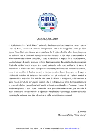 _______________________________________________________________________________________
Movimento Politico “Gioia Libera” | C.so G. Garibaldi, 10 | Gioia del Colle | gioia-libera@libero.it
COMUNICATO STAMPA
Il movimento politico “Gioia Libera”, a riguardo al delicato e particolare momento che sta vivendo
Gioia del Colle, connesso al fenomeno immigrazione e che si sta sviluppando sempre più nella
nostra Città, chiede con richiesta già protocollata, che il sindaco Lucilla, adotti immediatamente
un’ordinanza volta a vietare l'accattonaggio molesto e insistente, in ogni luogo nella nostra città. Il
provvedimento che si chiede di adottare, è volto al pericolo ed al degrado che si sta prospettando,
legato al dilagare di questo fenomeno perlopiù da extracomunitari davanti alle attività commerciali
di piccola, media e grande struttura, con metodi arroganti e molte volte fastidiosi e che spesso si
trasformano in molestie e/o abusi e che possano alterare la percezione della sicurezza dei cittadini,
scaturite da un rifiuto di lasciare a questi la classica monetina. Questo fenomeno non è legato a
contingenti situazioni di indigenza, dal momento che gli immigrati che vediamo davanti a
supermercati ed a qualsiasi altro negozio, sono ospiti di strutture di accoglienza, dove attraverso la
quota fissa e giornaliera, gli vengono garantiti oltre al pasto principale, anche la prima colazione e
la cena, più cellulare e ricariche ed altri benefit totalmente gratuiti per loro. Con questa richiesta il
movimento politico “Gioia Libera”, ritiene che sia un provvedimento necessario, per far si che si
possa eliminare un concreto pericolo in espansione del fenomeno accattonaggio molesto, ricordando
che analoghe ordinanze sono state già emesse da molte amministrazioni comunali.
Uff. Stampa
Movimento Politico “Gioia Libera”
 