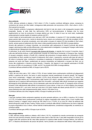 Area ambiente
Il MOL dell’area ambiente si attesta a 132,5 milioni (-11,2%). Il positivo contributo dell’igiene urbana, compensa la
contrazione del volume dei rifiuti trattati, conseguenza della perdurante crisi economica (-4,6% i rifiuti urbani e -8,0% i
rifiuti speciali da mercato).
Il terzo trimestre conferma il progressivo rallentamento del trend di calo dei volumi e del conseguente recupero della
marginalità. Questa, al netto della fine dell’incentivo CIP6 sul termovalorizzatore di Bologna (che ha inciso
negativamente sui ricavi da produzione di energia elettrica per circa 12 milioni di euro nei nove mesi), risulterebbe
sostanzialmente invariata rispetto al medesimo periodo del 2011.
I volumi trattati nei termovalorizzatori sono stati pari a 697 mila tonnellate, in crescita di 5,7 mila tonnellate rispetto allo
stesso periodo dello scorso anno, mentre le discariche hanno vissuto una contrazione pari a 80 mila tonnellate (-8,9%).
Complessivamente, nel periodo considerato, sono stati portati a recupero di materia 615 mila tonnellate di rifiuti urbani,
mentre, sempre grazie al trattamento dei rifiuti urbani è stato possibile produrre oltre 330 GWh di energia elettrica.
Accanto alle operazioni di sviluppo industriale, ora concentrate sulla realizzazione di impianti funzionali alla sempre
maggior valorizzazione della raccolta differenziata, come selezionatori e biodigestori, è proseguito l’impegno nella ricerca
di opportunità per l’allargamento del perimetro di attività.
In particolare, tra gli eventi rilevanti successivi alla chiusura del trimestre, si segnala che lo scorso 5 novembre, dopo il
nulla osta dell’Autorità Antitrust, è stato perfezionato l’acquisto da Veolia Servizi Ambientali, di Energonut Spa, impianto
di recupero energetico ubicato a Pozzilli (IS) e destinato alla produzione di energia elettrica da combustione di CDR
(combustibile da rifiuti), prodotto da impianti di trattamento rifiuti urbani. L’operazione, avvenuta sulla base del valore di
49 milioni di enterprise value, contribuirà a consolidare la leadership di Herambiente attraverso il rafforzamento della
presenza nel centro del Paese, caratterizzato da carenza impiantistica nel trattamento e recupero dei rifiuti, con un
ricorso allo smaltimento in discarica ancora rilevante. L’impianto, che dispone di una capacità autorizzata di 93.500
ton./annue di CDR e di una potenza di 13 MW, nel 2011 ha prodotto 94,6 GWh di energia elettrica.
Il contributo dell’area ambiente al MOL di Gruppo è pari al 28,0%.

Area ciclo idrico
Il MOL del ciclo idrico sale a 120,1 milioni (+7,6%). Al buon risultato hanno positivamente contribuito gli adeguamenti
tariffari a copertura dei servizi, che hanno in parte recuperato mancati assestamenti di esercizi passati. Tali maggiori
ricavi hanno compensato i maggiori costi operativi (+2,4%) dovuti all’acquisto della materia prima (1,4 milioni), alla
fornitura di energia elettrica per il funzionamento degli impianti (8,6 milioni), soprattutto a causa dell'incremento delle
addizionali per la copertura dell'incentivazione delle fonti rinnovabili, e all’impatto delle attività necessarie per sopperire
all’emergenza idrica dell’estate scorsa, che ha interessato vaste aree del territorio servito. E' proseguito anche nel terzo
trimestre il forte rallentamento delle attività di connessione di nuove utenze, in linea con un trend negativo che prosegue
dal terzo trimestre 2011, così come i lavori per conto terzi (-2,6 milioni rispetto allo stesso periodo del 2011). Il volumi di
acqua distribuita sono stati complessivamente stabili, intorno a 195 milioni di mc.
Il contributo dell’area ciclo idrico integrato al MOL di Gruppo è risultato pari al 25,4%.

Area gas
L’area gas mantiene l’ottimo andamento registrato nel primo semestre dell’anno, con un MOL in crescita a 161,2 milioni
(+17,1%). Al risultato hanno positivamente contribuito la migliore marginalità sulla materia prima, il buon risultato delle
attività di trading e i maggiori volumi venduti per 305 milioni di mc (+13,6%), di cui circa 241 milioni da attribuirsi alle
attività all'ingrosso svolte da Hera Trading. Positivo anche il contributo delle attività di distribuzione che hanno migliorato
la propria marginalità di circa 3 milioni, mentre l'attività di teleriscaldamento, considerata la stagionalità, ha mantenuto un
contributo stabile.
Il contributo dell’area gas al MOL di Gruppo è pari al 34,0%.

Area energia elettrica
IL MOL dell’area energia elettrica si attesta a 46,6 milioni (-16,1%), nonostante la crescita commerciale sia proseguita
anche nel corso del terzo trimestre, facendo salire la base clienti a oltre 534 mila. Il calo della marginalità è dovuto per la
maggior parte alla variazione del fair value delle operazioni di copertura delle vendite di energia elettrica, che nell’anno
2011, in relazione all’andamento del prezzo del petrolio, hanno prodotto una valutazione delle stesse molto positiva sui
 