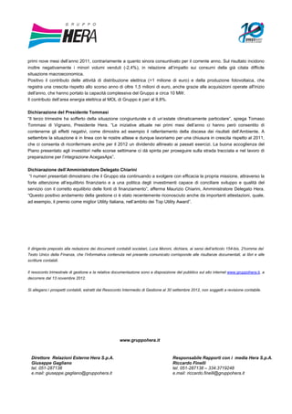 primi nove mesi dell’anno 2011, contrariamente a quanto sinora consuntivato per il corrente anno. Sul risultato incidono
inoltre negativamente i minori volumi venduti (-2,4%), in relazione all’impatto sui consumi della già citata difficile
situazione macroeconomica.
Positivo il contributo delle attività di distribuzione elettrica (+1 milione di euro) e della produzione fotovoltaica, che
registra una crescita rispetto allo scorso anno di oltre 1,5 milioni di euro, anche grazie alle acquisizioni operate all'inizio
dell'anno, che hanno portato la capacità complessiva del Gruppo a circa 10 MW.
Il contributo dell’area energia elettrica al MOL di Gruppo è pari al 9,8%.

Dichiarazione del Presidente Tommasi
“Il terzo trimestre ha sofferto della situazione congiunturale e di un’estate climaticamente particolare”, spiega Tomaso
Tommasi di Vignano, Presidente Hera. “Le iniziative attuate nei primi mesi dell’anno ci hanno però consentito di
contenerne gli effetti negativi, come dimostra ad esempio il rallentamento della discesa dei risultati dell’Ambiente. A
settembre la situazione è in linea con le nostre attese e dunque lavoriamo per una chiusura in crescita rispetto al 2011,
che ci consenta di riconfermare anche per il 2012 un dividendo allineato ai passati esercizi. La buona accoglienza del
Piano presentato agli investitori nelle scorse settimane ci dà spinta per proseguire sulla strada tracciata e nel lavoro di
preparazione per l’integrazione AcegasAps”.

Dichiarazione dell’Amministratore Delegato Chiarini
 “I numeri presentati dimostrano che il Gruppo sta continuando a svolgere con efficacia la propria missione, attraverso la
forte attenzione all’equilibrio finanziario e a una politica degli investimenti capace di conciliare sviluppo e qualità del
servizio con il corretto equilibrio delle fonti di finanziamento”, afferma Maurizio Chiarini, Amministratore Delegato Hera.
“Questo positivo andamento della gestione ci è stato recentemente riconosciuto anche da importanti attestazioni, quale,
ad esempio, il premio come miglior Utility Italiana, nell’ambito dei Top Utility Award”.




Il dirigente preposto alla redazione dei documenti contabili societari, Luca Moroni, dichiara, ai sensi dell’articolo 154-bis, 2°
                                                                                                                                comma del
Testo Unico della Finanza, che l’informativa contenuta nel presente comunicato corrisponde alle risultanze documentali, ai libri e alle
scritture contabili.

Il resoconto trimestrale di gestione e la relativa documentazione sono a disposizione del pubblico sul sito internet www.gruppohera.it, a
decorrere dal 13 novembre 2012.

Si allegano i prospetti contabili, estratti dal Resoconto Intermedio di Gestione al 30 settembre 2012, non soggetti a revisione contabile.




                                                      www.gruppohera.it


  Direttore Relazioni Esterne Hera S.p.A.                                            Responsabile Rapporti con i media Hera S.p.A.
  Giuseppe Gagliano                                                                  Riccardo Finelli
  tel. 051-287138                                                                    tel. 051-287138 – 334.3719248
  e.mail: giuseppe.gagliano@gruppohera.it                                            e.mail: riccardo.finelli@gruppohera.it
 