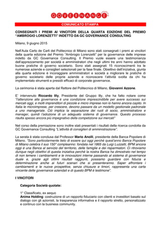 COMUNICATO STAMPA
CONSEGNATI I PREMI AI VINCITORI DELLA QUARTA EDIZIONE DEL PREMIO
“AMBROGIO LORENZETTI” INDETTO DA GC GOVERNANCE CONSULTING
Milano, 9 giugno 2015
Nell’Aula Carlo de Carli del Politecnico di Milano sono stati consegnati i premi ai vincitori
della quarta edizione del Premio “Ambrogio Lorenzetti” per la governance delle imprese
indetto da GC Governance Consulting. Il Premio vuole essere una testimonianza
dell’apprezzamento per società e amministratori che negli ultimi tre anni hanno adottato
buone pratiche di governo societario. Sono stati assegnati 15 riconoscimenti tra le
numerose aziende e consiglieri selezionati per la fase finale. Obiettivo dell’iniziativa, giunta
alla quarta edizione è incoraggiare amministratori e società a migliorare le pratiche di
governo societario delle proprie aziende e riconoscere l’attività svolta da chi ha
implementato strumenti e presidii efficaci di corporate governance.
La cerimonia è stata aperta dal Rettore del Politecnico di Milano, Giovanni Azzone.
E’ intervenuto Riccardo Illy, Presidente del Gruppo Illy, che ha fatto notare come
“l’attenzione alla governance è una condizione imprescindibile per avere successo sui
mercati oggi, e molti imprenditori di piccole e micro imprese non lo hanno ancora capito. In
Italia le microimprese, per crescere, devono passare da un modello gestionale padronale
a uno manageriale. Ciò implica la separazione dei ruoli di socio, amministratore e
manager, quindi l’adozione di un adeguato sistema di governance. Questo processo
risulta spesso ancora più impegnativo della competizione sui mercati”
Nel corso della premiazione sono inoltre stati presentati i risultati della ricerca condotta da
GC Governance Consulting “L’attività di consiglieri di amministrazione”.
La serata è stata conclusa dal Professor Mario Anolli, presidente della Banca Popolare di
Milano. “Sono particolarmente lieto di essere qui oggi perché quest’anno Banca Popolare
di Milano celebra il suo 150° compleanno: fondata nel 1865 da Luigi Luzzatti, BPM ancora
oggi è una Banca al servizio del territorio, delle famiglie e dei risparmiatori. Ci ritroviamo
dunque negli obiettivi di questa iniziativa perché la nostra Banca ha dimostrato nel tempo
di non temere i cambiamenti e le innovazioni interne passando al sistema di governance
duale e, grazie agli ottimi risultati raggiunti, possiamo guardare con fiducia e
determinazione anche ai futuri scenari che si presenteranno. Saper affrontare i
cambiamenti e le nuove prospettive, senza chiusure e timori, rappresenta una carta
vincente delle governance aziendali e di questo BPM è testimone”.
I VINCITORI
Categoria Società quotate:
1° Classificato, ex aequo
Anima Holding: costruzione di un rapporto fiduciario con clienti e investitori basato sul
dialogo con gli azionisti, la trasparenza informativa e il rapporto stretto, personalizzato
e continuo con la business community.