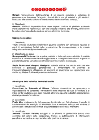 Banzai: riconoscimento dell’importanza di un sistema completo e sofisticato di
governance per instaurare l’adeguato clima di fiducia con gli azionisti e gli investitori,
finalizzato alla raccolta di fonti di finanziamento da destinare allo sviluppo.
3° Classificato
Damiani: convinta implementazione delle migliori pratiche di governo societario
internazionalmente riconosciute, con una speciale sensibilità alla diversity, in linea con
la cultura di un’azienda che parla da sempre al mondo femminile.
Società non quotate
1° Classificato
Thun: sviluppo strutturato dell’attività di governo societario con particolare riguardo ai
piani di successione fondati sulla preparazione, la consapevolezza e la provata
adeguatezza allo svolgimento del ruolo.
2° Classificato, ex aequo
Buongiorno/B-Ventures: tra le prime società in Italia ad avere adottato il modello
monistico, è caratterizzata da una maggioranza di consiglieri internazionali in grado di
proiettare l’azienda verso le nuove frontiere dell’innovazione tecnologica.
Sapio Produzione Idrogeno Ossigeno: azienda storica, ha saputo realizzare con
successo il passaggio generazionale e intraprendere un percorso di
internazionalizzazione utilizzando gli strumenti di governance per raggiungere uno
stabile equilibrio e fluidità del processo decisionale.
Partecipate dalla Pubblica Amministrazione
1° classificato
Fondazione La Triennale di Milano: l’efficace connessione tra governance e
organizzazione ha consentito l’introduzione della rotazione dei ruoli di controllo e di
indici per la valutazione dei rischi misurati attraverso specifici indicatori, raggiungendo
risultati gestionali d’eccellenza.
2° classificato
Poste Vita: miglioramento del processo decisionale con l’introduzione di regole di
funzionamento del consiglio di amministrazione e costante sviluppo del sistema di
governo con l’istituzione di comitati e razionalizzazione dei flussi informativi.
3° classificato
Azienda Trasporti Verona: sviluppo di un sistema di governance basato sulla
centralità del valore della trasparenza, tramite la pubblicazione di informazioni
complete e tempestive su ogni aspetto della gestione societaria.