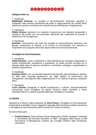 Categoria Start up
1° classificato
MadeInItaly Ventures: un consiglio di amministrazione strutturato, operativo e
impegnato nella continua valutazione del grado di raggiungimento dei risultati attesi,
valorizza le opinioni minoritarie con costante ricerca di stimoli per il miglioramento.
2° classificato
Effetto Cinema: adozione di un sistema di governance con standard comparabili a
società di alto profilo con una particolare attenzione alla costituzione di comitati e
all’attività di risk management.
3° classificato
Noxamet: valorizzazione del ruolo del consiglio di amministrazione attraverso una
elevata componente di diversity e la nomina di amministratori non esecutivi e
indipendenti al cui apporto viene dato ampio risalto nel processo decisionale.
Consiglieri di Amministrazione
1° classificato
Paola Schwizer: punto di riferimento in Italia dell’attività dei consiglieri indipendenti in
ambito professionale, accademico e associativo, ha ideato percorsi formativi per lo
sviluppo degli organi di governo societario e contribuito a divulgare e approfondire le
pratiche di governance.
2° classificato
Gianluca Cimini: con una speciale attenzione alla diversity, alla compliance e all’etica,
ha fatto della corporate governance uno degli obiettivi di performance del
management, coinvolgendo tutta l’organizzazione in un sistema di governo societario
attivo.
3° classificato
Lucia Calvosa: impegnata in attività accademiche e culturali, internazionalmente
riconosciuta, come consigliere ha saputo introdurre rigore scientifico e valore
dell’indipendenza in contesti aziendali altamente complessi e competitivi.
LA GIURIA
Quest’anno la Giuria è stata presieduta da Anna Puccio, Consigliere di Amministrazione
Indipendente di Amplifon Group, Segretario Generale della Fondazione Italiana Accenture
e Consigliere di Amministrazione dell’Università Ca’ Foscari di Venezia.
Ne hanno fatto parte:
Gustavo Bracco, Senior Advisor Human Resources di Pirelli, consigliere nazionale
e coordinatore del Comitato Scientifico di AIDP, Consigliere della Scuola di Alta
Formazione al Management, membro del Consiglio Direttivo della Fondazione
Intercultura.