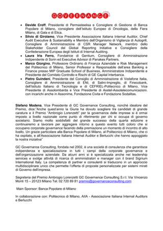  Davide Croff, Presidente di Permasteelisa e Consigliere di Gestione di Banca
Popolare di Milano, consigliere dell’Istituto Europeo di Oncologia, della Fiera
Milano, di Gala e di Elica.
Silvio di Girolamo, Vice Presidente Associazione Italiana Internal Auditor, Chief
Audit Executive & Sustainability e Membro dell’Organismo di Vigilanza di Autogrill,
Consigliere di Amministrazione di CSR Manager Network, membro dello
Stakeholder Council del Global Reporting Initiative e Consigliere della
Confederazione Europea degli Istituti di Internal Auditing.
Laura Iris Ferro, Fondatrice di Gentium, Consigliere di Amministrazione
Indipendente di Sorin ed Executive Advisor di Panakes Partners.
Marco Giorgino, Professore Ordinario di Finanza Aziendale e Risk Management
del Politecnico di Milano, Senior Professor e Responsabile dell’area Banking e
Finance presso MIP Graduate School of Business, Amministratore Indipendente e
Presidente del Comitato Controllo e Rischi di GE Capital Interbanca.
Pietro Guindani, Presidente del Consiglio di Amministrazione di Vodafone Italia,
Consigliere di Amministrazione di ENI, di Salini-Impregilo, di Finecobank,
dell’Istituto Italiano di Tecnologia e di CEFRIEL-Politecnico di Milano, Vice
Presidente di Assolombarda e Vice Presidente di Asstel-Assotelecomunicazioni.
con incarichi anche in Assonime, Fondazione Civita e Fondazione Sodalitas.
Stefano Modena, Vice Presidente di GC Governance Consulting, nonché ideatore del
Premio, dice:”Anche quest’anno la Giuria ha dovuto scegliere tra candidati di grande
caratura e il Premio “Ambrogio Lorenzetti” per la governance delle imprese si è ormai
imposto a livello nazionale come punto di riferimento per chi si occupa di governo
societario. Siamo molto soddisfatti del grande successo della quarta edizione e
continueremo a lavorare per aggregare intorno a questo evento tutti coloro che si
occupano corporate governance facendo della premiazione un momento di incontro di alto
livello. Un grazie particolare alla Banca Popolare di Milano, al Politecnico di Milano, che ci
ha ospitato, e all’Associazione Italiana Internal Auditor e Berlucchi che hanno appoggiato
la nostra iniziativa”
GC Governance Consulting, fondata nel 2002, è una società di consulenza che garantisce
indipendenza e specializzazione in tutti i campi della corporate governance e
dell’organizzazione aziendale. Da alcuni anni si è specializzata anche nei leadership
services e svolge attività di ricerca di amministratori e manager con il brand Signium
International Italy. La competenza di partner e consulenti si traducono in un approccio
multidisciplinare unico che permette l’offerta di proposte personalizzate per sistemi mirati
di Governo dell’impresa.
Segreteria del Premio Ambrogio Lorenzetti GC Governance Consulting S.r.l. Via Vincenzo
Monti 15 – 20123 Milano Tel. 02 720 89 81 premio@governanceconsulting.com
Main Sponsor: Banca Popolare di Milano
In collaborazione con: Politecnico di Milano, AIIA - Associazione Italiana Internal Auditors
e Berlucchi