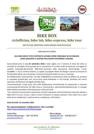 Info: 3921009376 3389636217
E mail: gioiainbici@libero.it
BIKE BOX
ciclofficina, bike lab, bike-express, bike tour
RECYCLED SHIPPING CONTAINERS FOR BYCICLES
COMUNICATO STAMPA
ALLA BIKE AREA È STATA DESTINATA UN’AREA VERDE COMUNALE IN VIA EINAUDI,
ZONA ADIACENTE IL CENTRO POLIVALENTE PER MINORI E ANZIANI.
Comunichiamo che in data 23 settembre 2016 è stato siglato con il Comune di Gioia del Colle un
contratto di comodato d’uso gratuito per la concessione di un’area verde da destinare al progetto di
mobilità sostenibile denominato “Bike Area” promosso dalle associazioni Pleroo Design, F.I.A.B.
GioiaInBici e A.S.D. Ciclistica Gioiese , in seguito al progetto Room Art-Design in discarica (vincitore di
Principi Attivi 2012), con enti partner il Comune di Gioia del Colle e la S.p.e.s. Gioia Spa.
Con deliberazione commissariale n.51 (del 19/04/2016), la Commissaria Dott.ssa Riflesso ha concesso
in comodato gratuito (per anni sei) un’area verde individuata in Via Einaudi, all’altezza del centro
educativo, da destinare al progetto del Bike Area.
L’Amministrazione Lucilla, preso atto della deliberazione commissariale, ha sottoscritto il contratto
riconoscendo all’intervento del Bike Area un interessante e sperimentale laboratorio per lo sviluppo
della mobilità sostenibile e del cicloturismo a Gioia del Colle.
Con il presente comunicato le associazioni scriventi ringraziano l’Amministrazione comunale attuale e
degli ultimi tre anni, la S.p.e.s. dove si trova il container, le imprese sponsor e tutti coloro che a vario
titolo hanno collaborato, e continueranno a collaborare, all’iniziativa.
Gioia del Colle, 16 novembre 2016
Per sponsorizzazioni, collaborazioni, info e contatti:
https://www.facebook.com/bikeboxpuglia
GioiaInBici
Antonio Montenegro – 392 100 9376
gioiainbici@libero.it
Pleroo Design
Claudio De Leo – 338 963 6217
info@pleroo.it
 